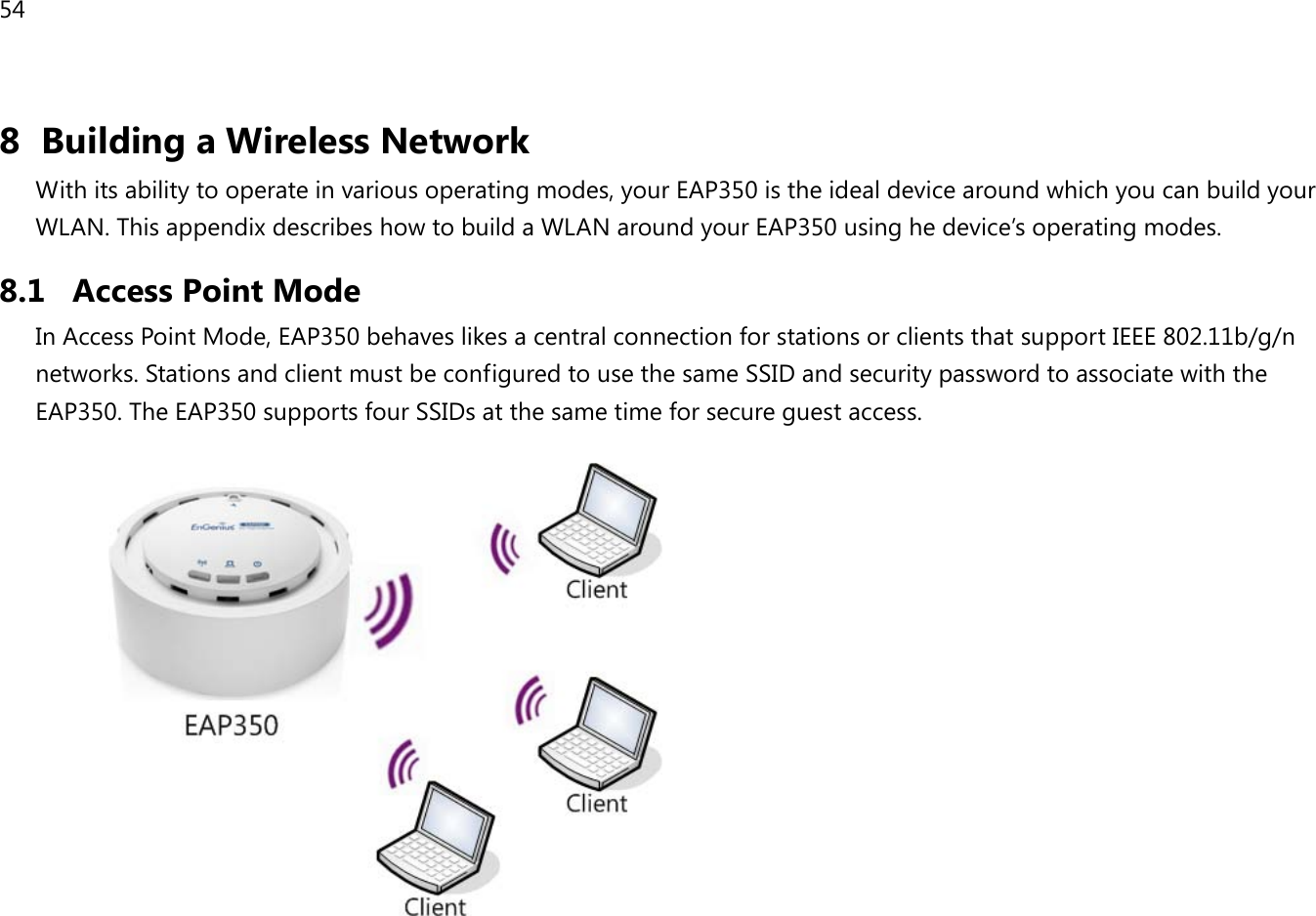 54  8 Building a Wireless Network With its ability to operate in various operating modes, your EAP350 is the ideal device around which you can build your WLAN. This appendix describes how to build a WLAN around your EAP350 using he device’s operating modes. 8.1 Access Point Mode In Access Point Mode, EAP350 behaves likes a central connection for stations or clients that support IEEE 802.11b/g/n networks. Stations and client must be configured to use the same SSID and security password to associate with the EAP350. The EAP350 supports four SSIDs at the same time for secure guest access.                