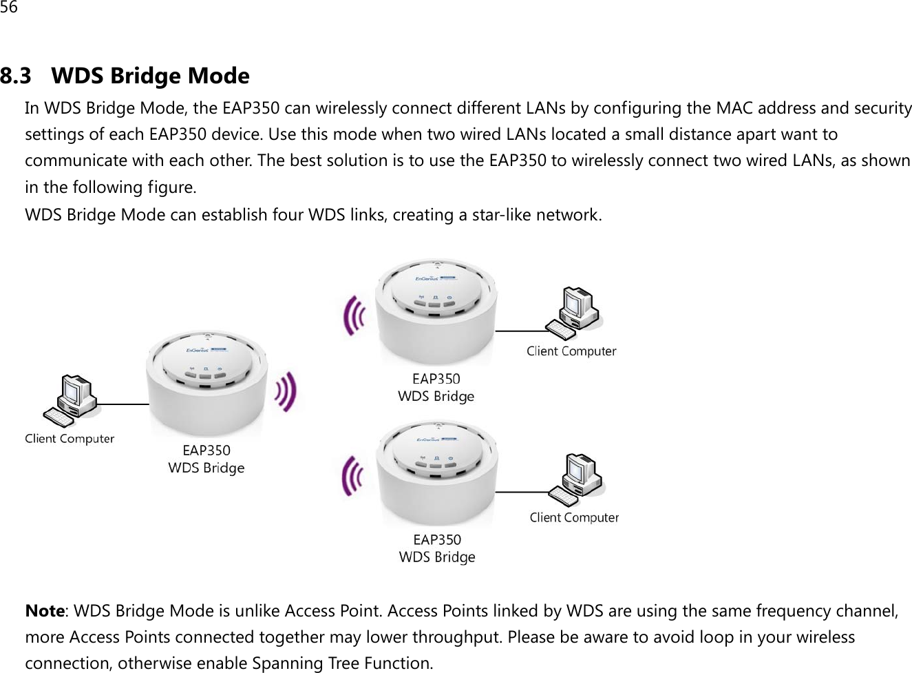 56  8.3 WDS Bridge Mode In WDS Bridge Mode, the EAP350 can wirelessly connect different LANs by configuring the MAC address and security settings of each EAP350 device. Use this mode when two wired LANs located a small distance apart want to communicate with each other. The best solution is to use the EAP350 to wirelessly connect two wired LANs, as shown in the following figure.  WDS Bridge Mode can establish four WDS links, creating a star-like network.     Note: WDS Bridge Mode is unlike Access Point. Access Points linked by WDS are using the same frequency channel, more Access Points connected together may lower throughput. Please be aware to avoid loop in your wireless connection, otherwise enable Spanning Tree Function. 