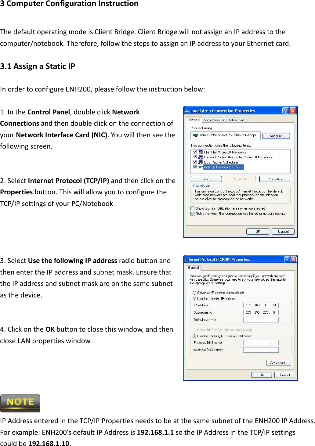 3 Computer Configuration Instruction The default operating mode is Client Bridge. Client Bridge will not assign an IP address to the computer/notebook. Therefore, follow the steps to assign an IP address to your Ethernet card. 3.1 Assign a Static IP In order to configure ENH200, please follow the instruction below:  1. In the Control Panel, double click Network Connections and then double click on the connection of your Network Interface Card (NIC). You will then see the following screen.   2. Select Internet Protocol (TCP/IP) and then click on the Properties button. This will allow you to configure the TCP/IP settings of your PC/Notebook     3. Select Use the following IP address radio button and then enter the IP address and subnet mask. Ensure that the IP address and subnet mask are on the same subnet as the device.   4. Click on the OK button to close this window, and then close LAN properties window.      IP Address entered in the TCP/IP Properties needs to be at the same subnet of the ENH200 IP Address. For example: ENH200’s default IP Address is 192.168.1.1 so the IP Address in the TCP/IP settings could be 192.168.1.10. 