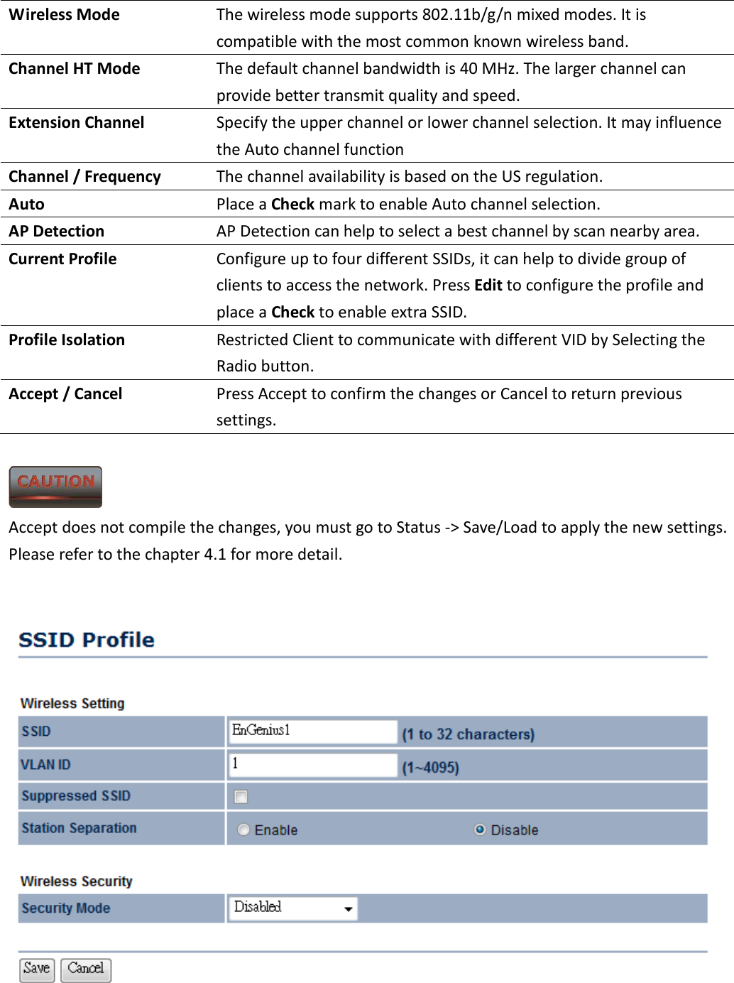 Wireless Mode  The wireless mode supports 802.11b/g/n mixed modes. It is compatible with the most common known wireless band. Channel HT Mode  The default channel bandwidth is 40 MHz. The larger channel can provide better transmit quality and speed. Extension Channel  Specify the upper channel or lower channel selection. It may influence the Auto channel function Channel / Frequency  The channel availability is based on the US regulation. Auto  Place a Check mark to enable Auto channel selection. AP Detection  AP Detection can help to select a best channel by scan nearby area. Current Profile  Configure up to four different SSIDs, it can help to divide group of clients to access the network. Press Edit to configure the profile and place a Check to enable extra SSID. Profile Isolation  Restricted Client to communicate with different VID by Selecting the Radio button. Accept / Cancel  Press Accept to confirm the changes or Cancel to return previous settings.   Accept does not compile the changes, you must go to Status -&gt; Save/Load to apply the new settings. Please refer to the chapter 4.1 for more detail.       