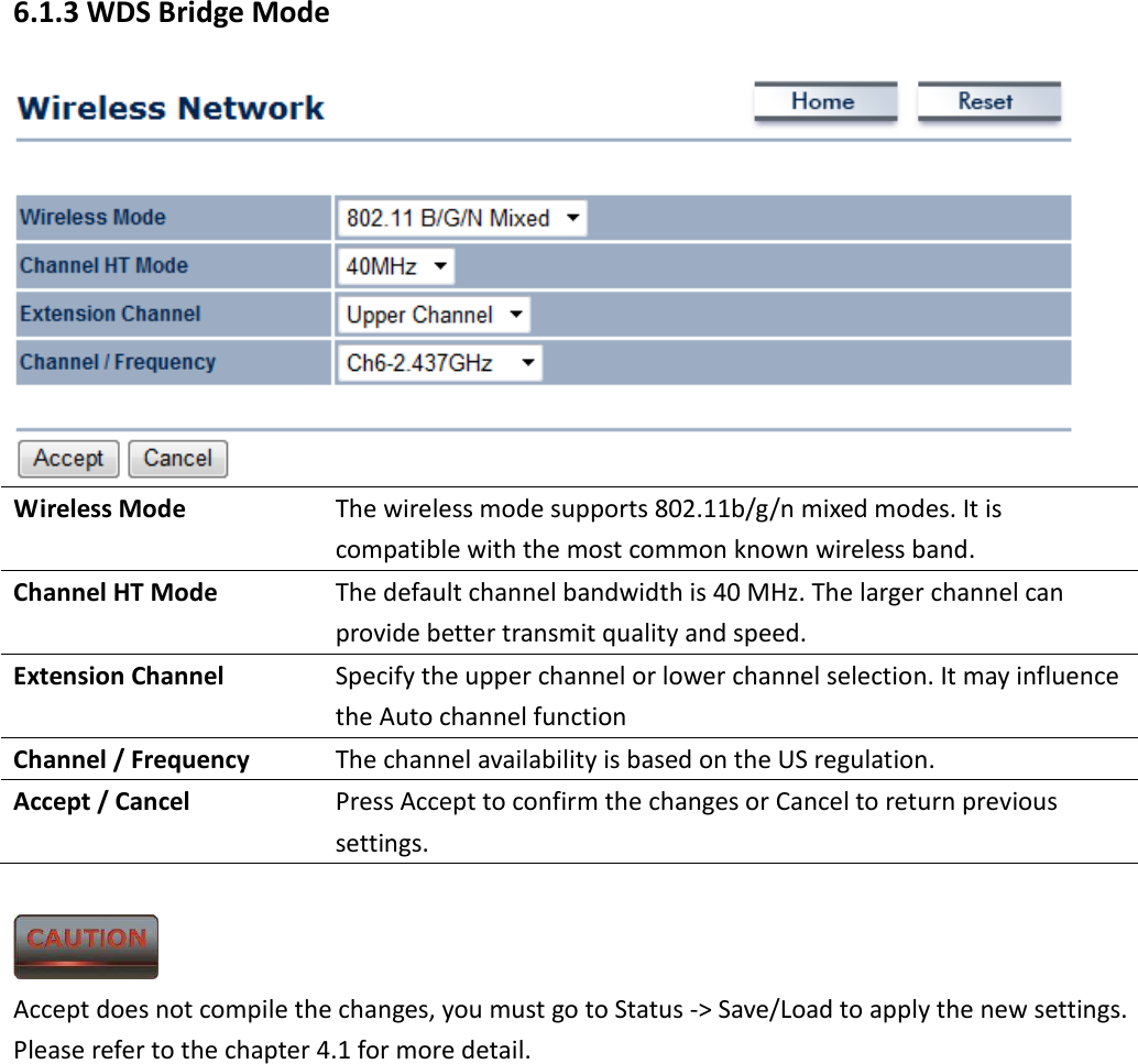 6.1.3 WDS Bridge Mode  Wireless Mode  The wireless mode supports 802.11b/g/n mixed modes. It is compatible with the most common known wireless band. Channel HT Mode  The default channel bandwidth is 40 MHz. The larger channel can provide better transmit quality and speed. Extension Channel  Specify the upper channel or lower channel selection. It may influence the Auto channel function Channel / Frequency  The channel availability is based on the US regulation. Accept / Cancel  Press Accept to confirm the changes or Cancel to return previous settings.   Accept does not compile the changes, you must go to Status -&gt; Save/Load to apply the new settings. Please refer to the chapter 4.1 for more detail.  