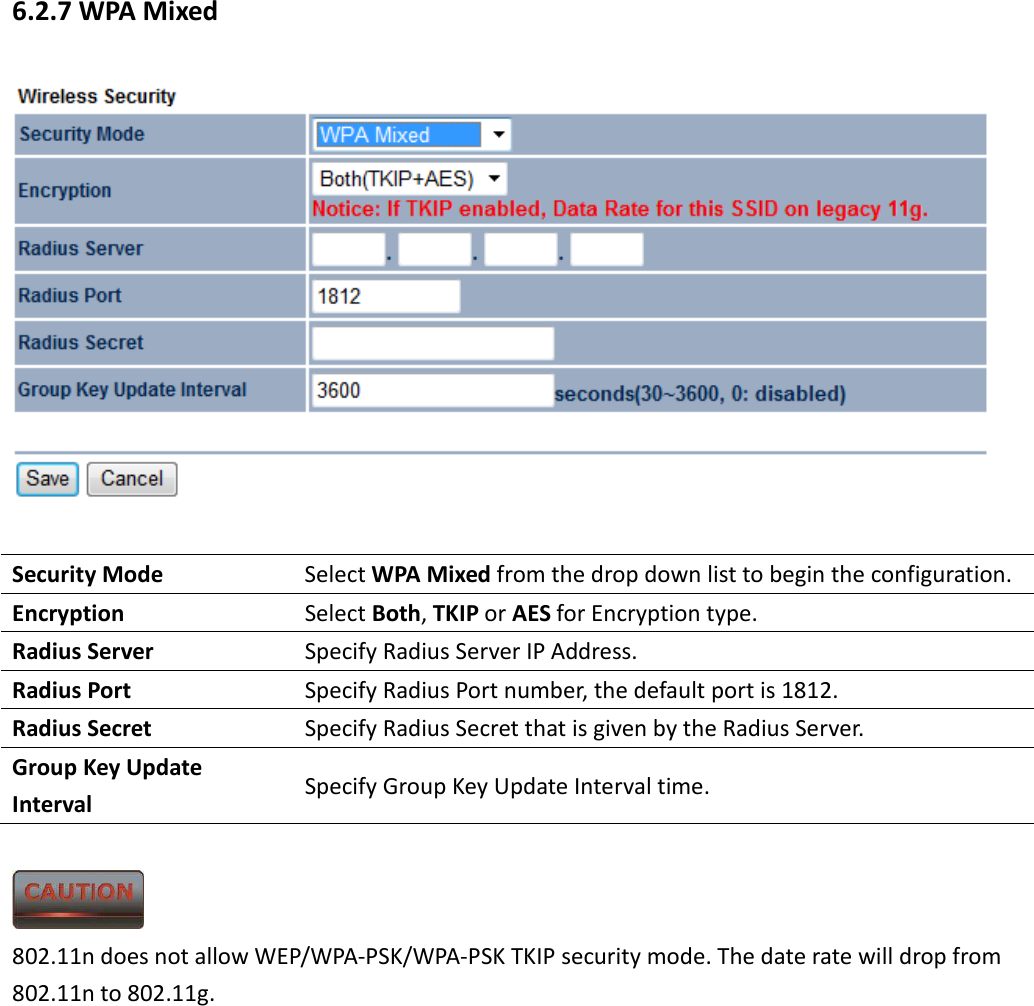 6.2.7 WPA Mixed   Security Mode  Select WPA Mixed from the drop down list to begin the configuration. Encryption  Select Both, TKIP or AES for Encryption type. Radius Server  Specify Radius Server IP Address. Radius Port  Specify Radius Port number, the default port is 1812. Radius Secret  Specify Radius Secret that is given by the Radius Server. Group Key Update Interval  Specify Group Key Update Interval time.   802.11n does not allow WEP/WPA-PSK/WPA-PSK TKIP security mode. The date rate will drop from 802.11n to 802.11g.      