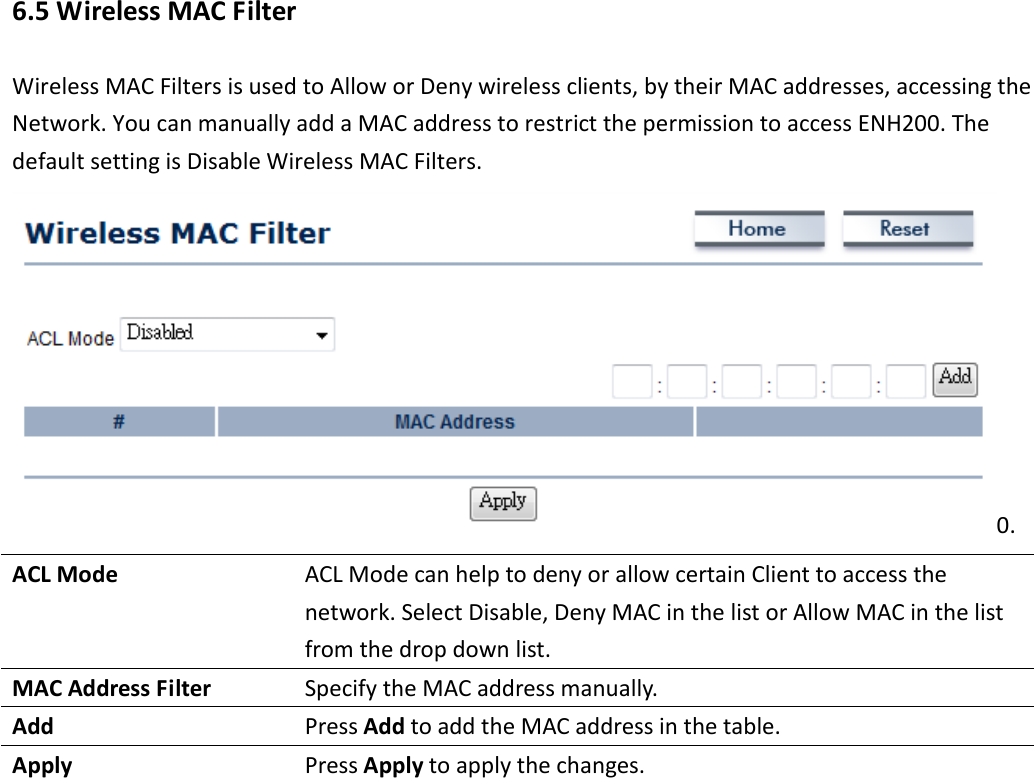 6.5 Wireless MAC Filter Wireless MAC Filters is used to Allow or Deny wireless clients, by their MAC addresses, accessing the Network. You can manually add a MAC address to restrict the permission to access ENH200. The default setting is Disable Wireless MAC Filters. 0. ACL Mode  ACL Mode can help to deny or allow certain Client to access the network. Select Disable, Deny MAC in the list or Allow MAC in the list from the drop down list. MAC Address Filter  Specify the MAC address manually. Add  Press Add to add the MAC address in the table. Apply  Press Apply to apply the changes.     