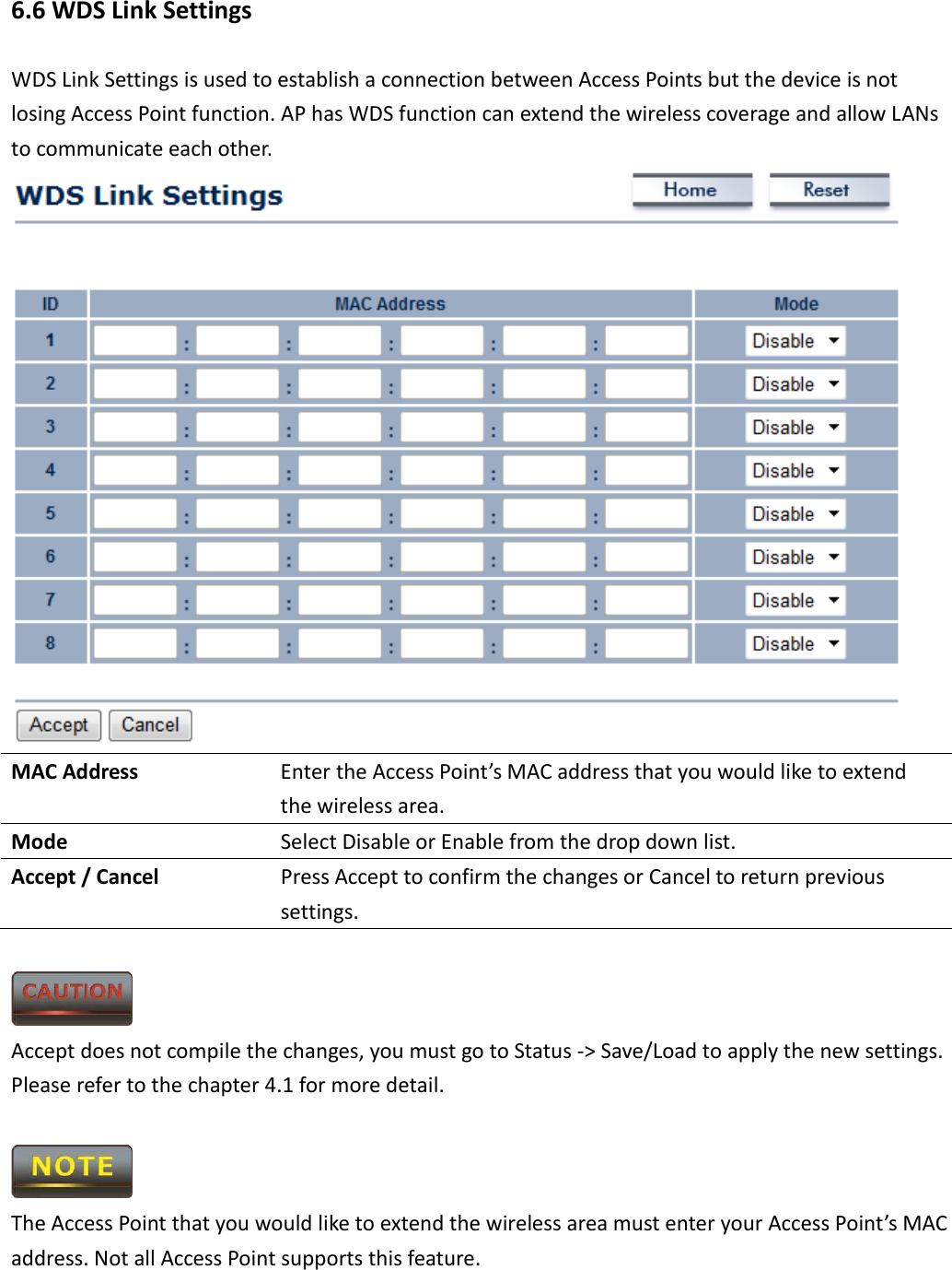 6.6 WDS Link Settings WDS Link Settings is used to establish a connection between Access Points but the device is not losing Access Point function. AP has WDS function can extend the wireless coverage and allow LANs to communicate each other.  MAC Address  Enter the Access Point’s MAC address that you would like to extend the wireless area. Mode  Select Disable or Enable from the drop down list. Accept / Cancel  Press Accept to confirm the changes or Cancel to return previous settings.   Accept does not compile the changes, you must go to Status -&gt; Save/Load to apply the new settings. Please refer to the chapter 4.1 for more detail.     The Access Point that you would like to extend the wireless area must enter your Access Point’s MAC address. Not all Access Point supports this feature.  