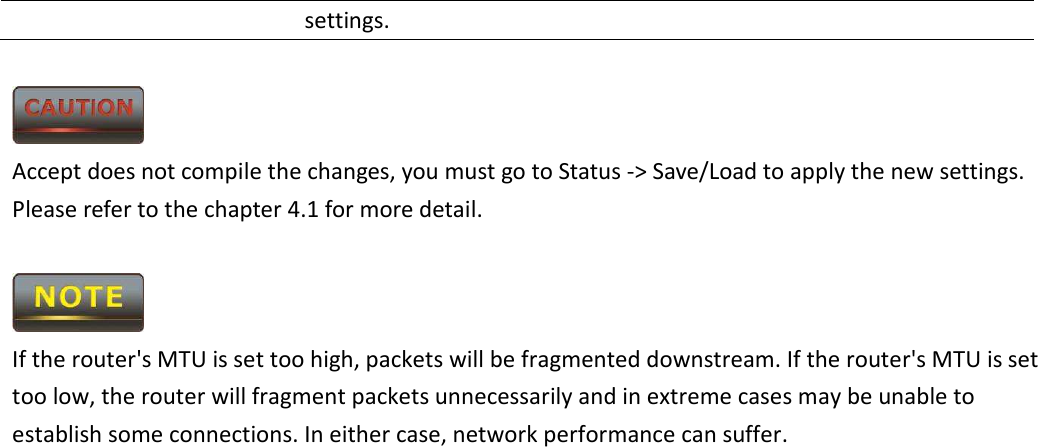 settings.   Accept does not compile the changes, you must go to Status -&gt; Save/Load to apply the new settings. Please refer to the chapter 4.1 for more detail.   If the router&apos;s MTU is set too high, packets will be fragmented downstream. If the router&apos;s MTU is set too low, the router will fragment packets unnecessarily and in extreme cases may be unable to establish some connections. In either case, network performance can suffer.                     