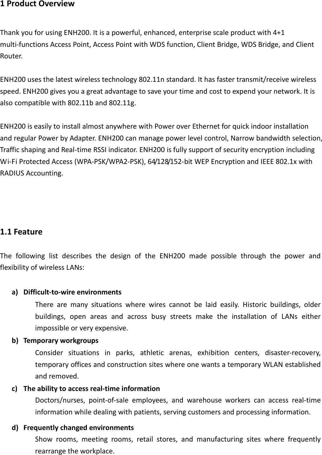 1 Product Overview Thank you for using ENH200. It is a powerful, enhanced, enterprise scale product with 4+1 multi-functions Access Point, Access Point with WDS function, Client Bridge, WDS Bridge, and Client Router.  ENH200 uses the latest wireless technology 802.11n standard. It has faster transmit/receive wireless speed. ENH200 gives you a great advantage to save your time and cost to expend your network. It is also compatible with 802.11b and 802.11g.  ENH200 is easily to install almost anywhere with Power over Ethernet for quick indoor installation and regular Power by Adapter. ENH200 can manage power level control, Narrow bandwidth selection, Traffic shaping and Real-time RSSI indicator. ENH200 is fully support of security encryption including Wi-Fi Protected Access (WPA-PSK/WPA2-PSK), 64/128/152-bit WEP Encryption and IEEE 802.1x with RADIUS Accounting.    1.1 Feature The  following  list  describes  the  design  of  the  ENH200  made  possible  through  the  power  and flexibility of wireless LANs:  a) Difficult-to-wire environments There  are  many  situations  where  wires  cannot  be  laid  easily.  Historic  buildings,  older buildings,  open  areas  and  across  busy  streets  make  the  installation  of  LANs  either impossible or very expensive. b) Temporary workgroups Consider  situations  in  parks,  athletic  arenas,  exhibition  centers,  disaster-recovery, temporary offices and construction sites where one wants a temporary WLAN established and removed. c) The ability to access real-time information Doctors/nurses,  point-of-sale  employees,  and  warehouse  workers  can  access  real-time information while dealing with patients, serving customers and processing information. d) Frequently changed environments Show  rooms,  meeting  rooms,  retail  stores,  and  manufacturing  sites  where  frequently rearrange the workplace. 