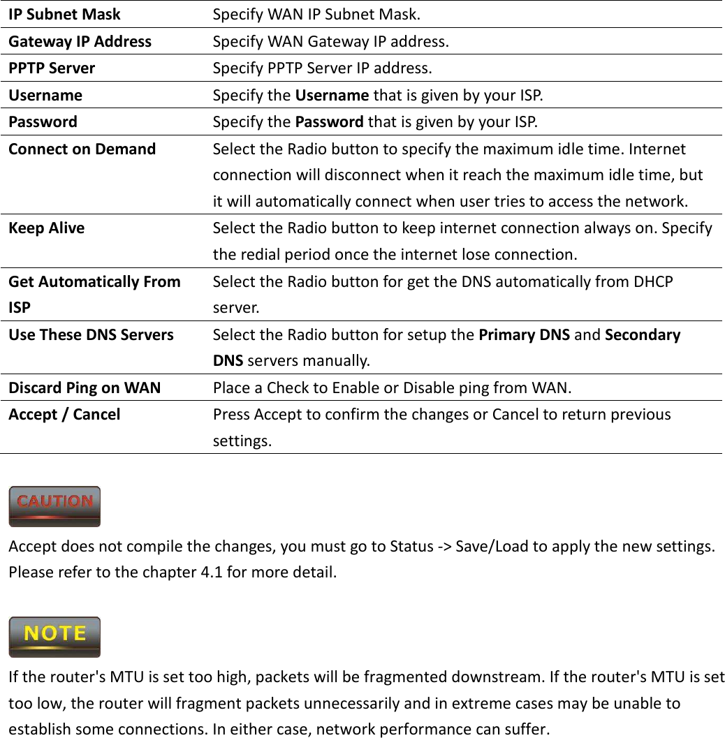 IP Subnet Mask  Specify WAN IP Subnet Mask. Gateway IP Address  Specify WAN Gateway IP address. PPTP Server  Specify PPTP Server IP address. Username  Specify the Username that is given by your ISP. Password  Specify the Password that is given by your ISP. Connect on Demand  Select the Radio button to specify the maximum idle time. Internet connection will disconnect when it reach the maximum idle time, but it will automatically connect when user tries to access the network. Keep Alive  Select the Radio button to keep internet connection always on. Specify the redial period once the internet lose connection. Get Automatically From ISP Select the Radio button for get the DNS automatically from DHCP server. Use These DNS Servers  Select the Radio button for setup the Primary DNS and Secondary DNS servers manually. Discard Ping on WAN  Place a Check to Enable or Disable ping from WAN. Accept / Cancel  Press Accept to confirm the changes or Cancel to return previous settings.   Accept does not compile the changes, you must go to Status -&gt; Save/Load to apply the new settings. Please refer to the chapter 4.1 for more detail.   If the router&apos;s MTU is set too high, packets will be fragmented downstream. If the router&apos;s MTU is set too low, the router will fragment packets unnecessarily and in extreme cases may be unable to establish some connections. In either case, network performance can suffer.      
