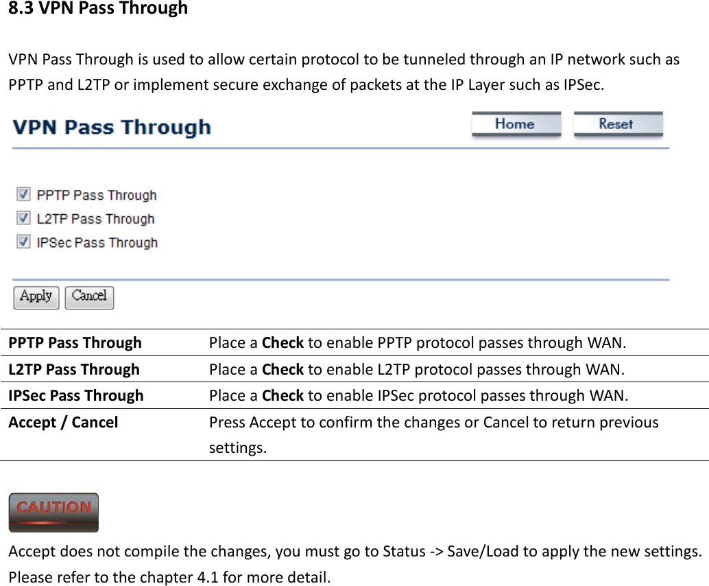 8.3 VPN Pass Through VPN Pass Through is used to allow certain protocol to be tunneled through an IP network such as PPTP and L2TP or implement secure exchange of packets at the IP Layer such as IPSec.  PPTP Pass Through  Place a Check to enable PPTP protocol passes through WAN. L2TP Pass Through  Place a Check to enable L2TP protocol passes through WAN. IPSec Pass Through  Place a Check to enable IPSec protocol passes through WAN. Accept / Cancel  Press Accept to confirm the changes or Cancel to return previous settings.   Accept does not compile the changes, you must go to Status -&gt; Save/Load to apply the new settings. Please refer to the chapter 4.1 for more detail.      