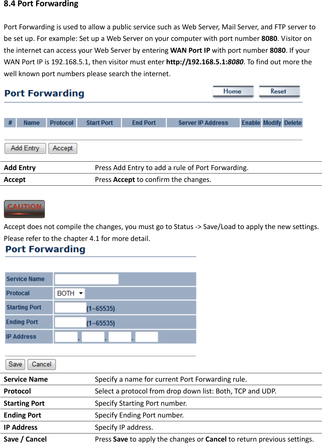 8.4 Port Forwarding Port Forwarding is used to allow a public service such as Web Server, Mail Server, and FTP server to be set up. For example: Set up a Web Server on your computer with port number 8080. Visitor on the internet can access your Web Server by entering WAN Port IP with port number 8080. If your WAN Port IP is 192.168.5.1, then visitor must enter http://192.168.5.1:8080. To find out more the well known port numbers please search the internet.  Add Entry  Press Add Entry to add a rule of Port Forwarding. Accept  Press Accept to confirm the changes.   Accept does not compile the changes, you must go to Status -&gt; Save/Load to apply the new settings. Please refer to the chapter 4.1 for more detail.  Service Name  Specify a name for current Port Forwarding rule. Protocol  Select a protocol from drop down list: Both, TCP and UDP. Starting Port  Specify Starting Port number. Ending Port  Specify Ending Port number. IP Address  Specify IP address. Save / Cancel  Press Save to apply the changes or Cancel to return previous settings.  