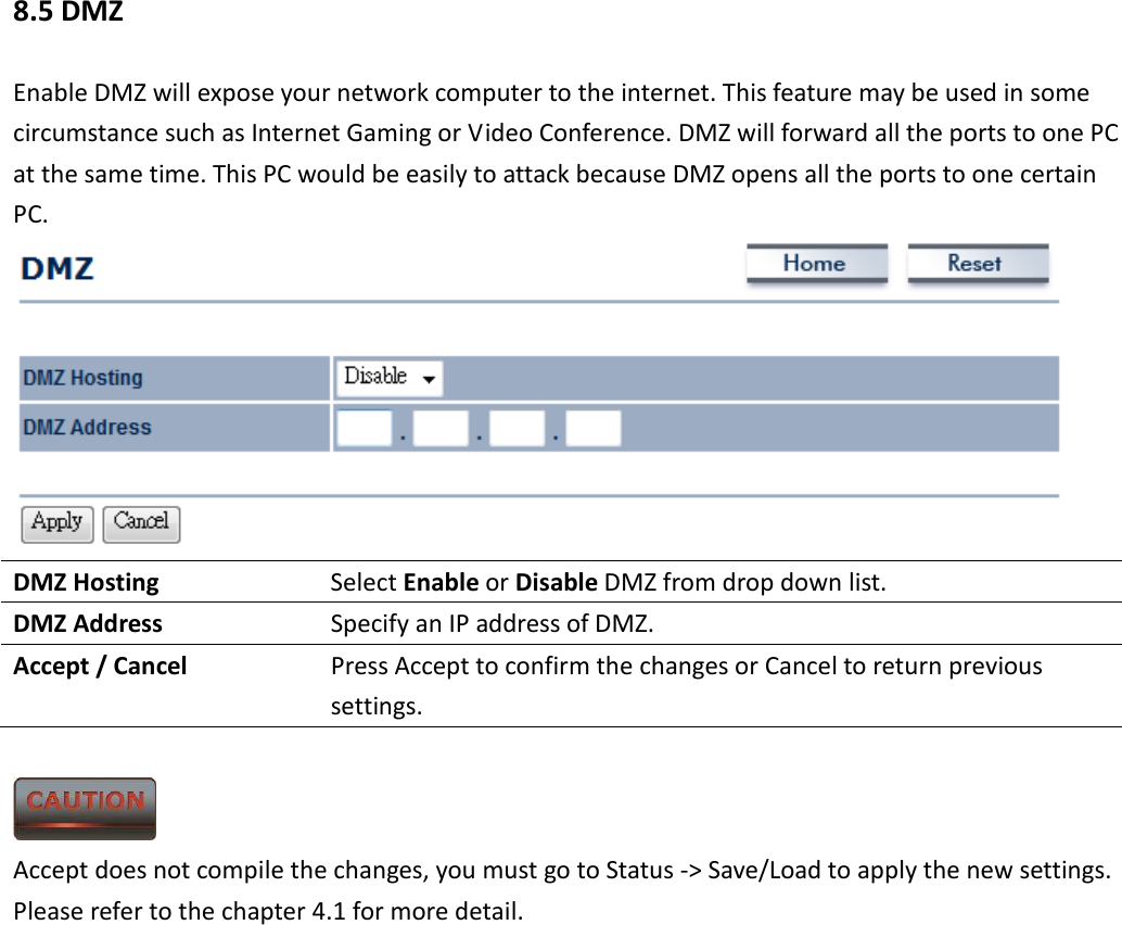8.5 DMZ Enable DMZ will expose your network computer to the internet. This feature may be used in some circumstance such as Internet Gaming or Video Conference. DMZ will forward all the ports to one PC at the same time. This PC would be easily to attack because DMZ opens all the ports to one certain PC.  DMZ Hosting  Select Enable or Disable DMZ from drop down list. DMZ Address  Specify an IP address of DMZ. Accept / Cancel  Press Accept to confirm the changes or Cancel to return previous settings.   Accept does not compile the changes, you must go to Status -&gt; Save/Load to apply the new settings. Please refer to the chapter 4.1 for more detail.    