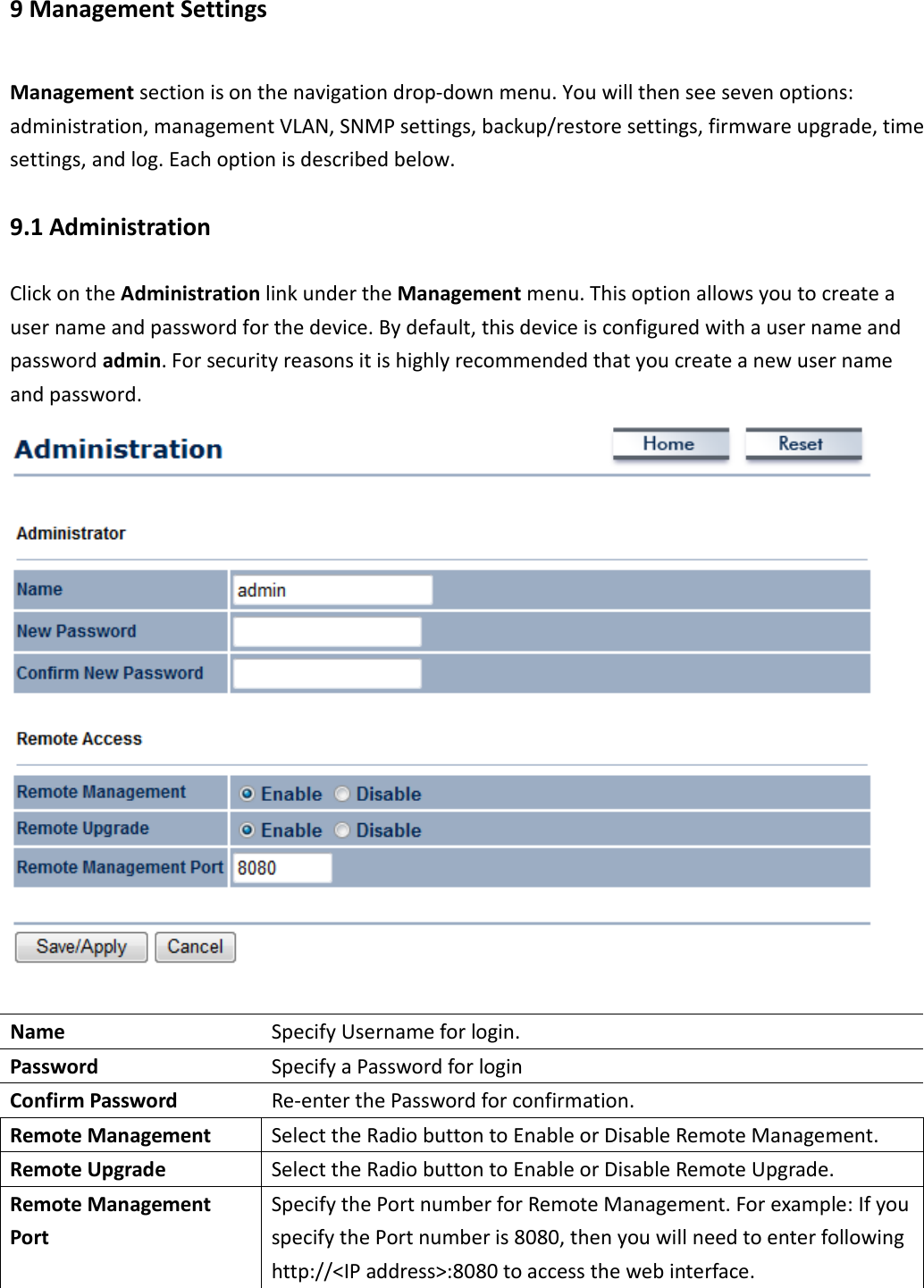 9 Management Settings Management section is on the navigation drop-down menu. You will then see seven options: administration, management VLAN, SNMP settings, backup/restore settings, firmware upgrade, time settings, and log. Each option is described below. 9.1 Administration Click on the Administration link under the Management menu. This option allows you to create a user name and password for the device. By default, this device is configured with a user name and password admin. For security reasons it is highly recommended that you create a new user name and password.   Name  Specify Username for login. Password  Specify a Password for login Confirm Password  Re-enter the Password for confirmation. Remote Management  Select the Radio button to Enable or Disable Remote Management. Remote Upgrade  Select the Radio button to Enable or Disable Remote Upgrade. Remote Management Port Specify the Port number for Remote Management. For example: If you specify the Port number is 8080, then you will need to enter following http://&lt;IP address&gt;:8080 to access the web interface. 