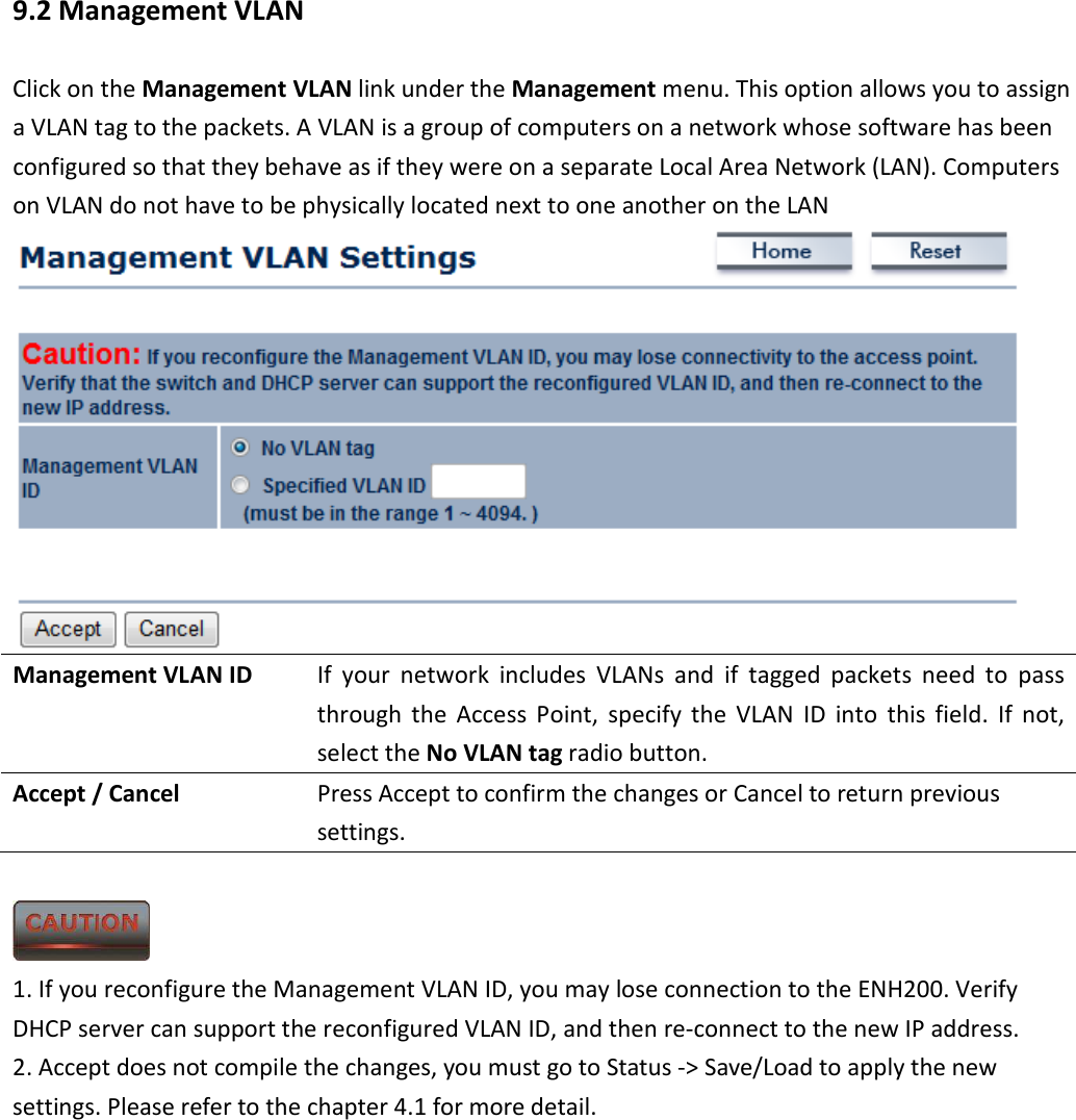 9.2 Management VLAN Click on the Management VLAN link under the Management menu. This option allows you to assign a VLAN tag to the packets. A VLAN is a group of computers on a network whose software has been configured so that they behave as if they were on a separate Local Area Network (LAN). Computers on VLAN do not have to be physically located next to one another on the LAN  Management VLAN ID  If  your  network  includes  VLANs  and  if  tagged  packets  need  to  pass through  the  Access  Point,  specify  the  VLAN  ID  into  this field.  If  not, select the No VLAN tag radio button.   Accept / Cancel  Press Accept to confirm the changes or Cancel to return previous settings.   1. If you reconfigure the Management VLAN ID, you may lose connection to the ENH200. Verify DHCP server can support the reconfigured VLAN ID, and then re-connect to the new IP address. 2. Accept does not compile the changes, you must go to Status -&gt; Save/Load to apply the new settings. Please refer to the chapter 4.1 for more detail.     