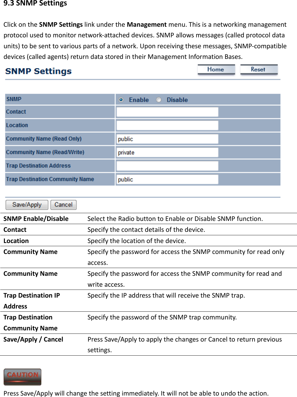 9.3 SNMP Settings Click on the SNMP Settings link under the Management menu. This is a networking management protocol used to monitor network-attached devices. SNMP allows messages (called protocol data units) to be sent to various parts of a network. Upon receiving these messages, SNMP-compatible devices (called agents) return data stored in their Management Information Bases.  SNMP Enable/Disable  Select the Radio button to Enable or Disable SNMP function. Contact  Specify the contact details of the device. Location  Specify the location of the device. Community Name  Specify the password for access the SNMP community for read only access. Community Name  Specify the password for access the SNMP community for read and write access. Trap Destination IP Address Specify the IP address that will receive the SNMP trap. Trap Destination Community Name Specify the password of the SNMP trap community. Save/Apply / Cancel  Press Save/Apply to apply the changes or Cancel to return previous settings.   Press Save/Apply will change the setting immediately. It will not be able to undo the action. 