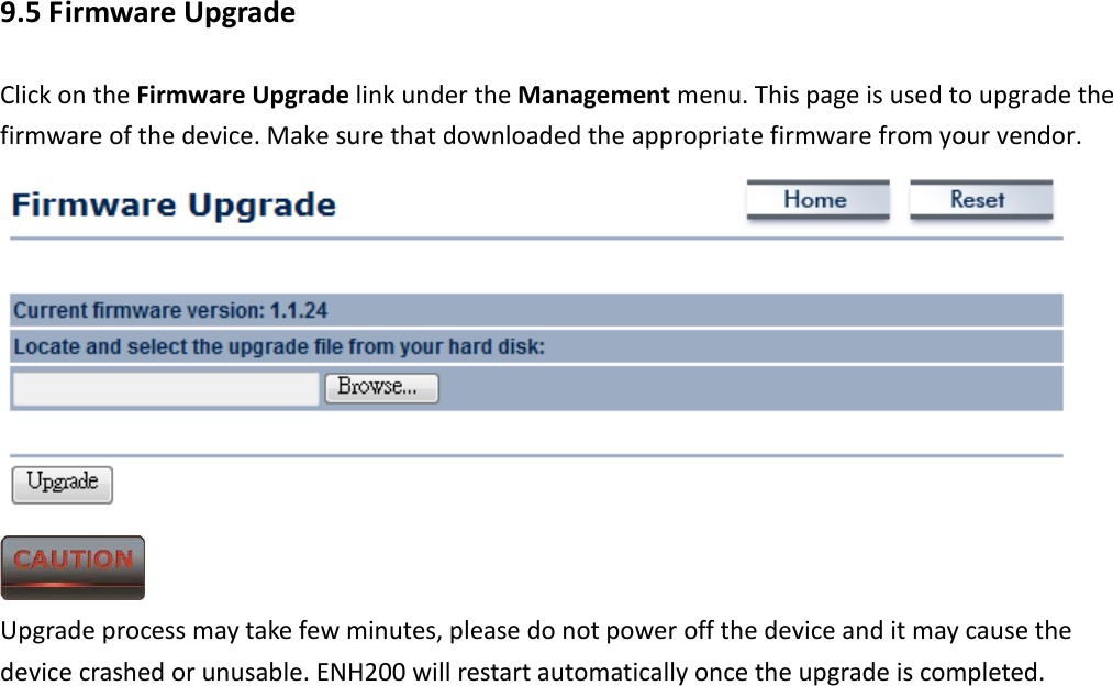 9.5 Firmware Upgrade Click on the Firmware Upgrade link under the Management menu. This page is used to upgrade the firmware of the device. Make sure that downloaded the appropriate firmware from your vendor.     Upgrade process may take few minutes, please do not power off the device and it may cause the device crashed or unusable. ENH200 will restart automatically once the upgrade is completed. 