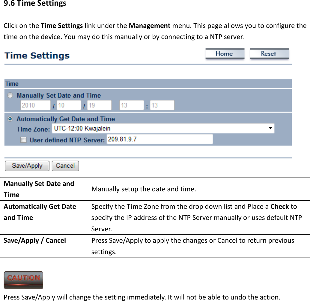 9.6 Time Settings Click on the Time Settings link under the Management menu. This page allows you to configure the time on the device. You may do this manually or by connecting to a NTP server.    Manually Set Date and Time  Manually setup the date and time. Automatically Get Date and Time Specify the Time Zone from the drop down list and Place a Check to specify the IP address of the NTP Server manually or uses default NTP Server. Save/Apply / Cancel  Press Save/Apply to apply the changes or Cancel to return previous settings.   Press Save/Apply will change the setting immediately. It will not be able to undo the action.          