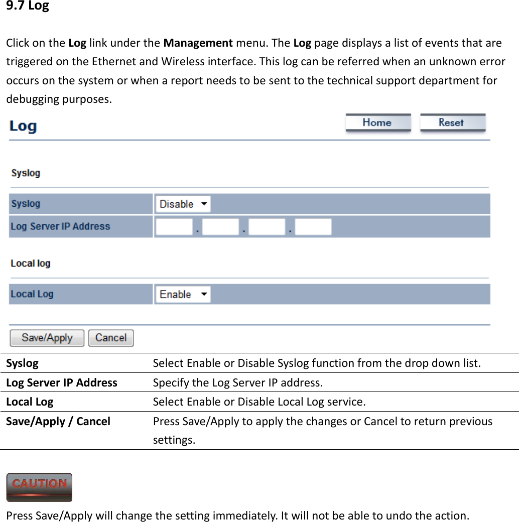 9.7 Log Click on the Log link under the Management menu. The Log page displays a list of events that are triggered on the Ethernet and Wireless interface. This log can be referred when an unknown error occurs on the system or when a report needs to be sent to the technical support department for debugging purposes.    Syslog  Select Enable or Disable Syslog function from the drop down list. Log Server IP Address  Specify the Log Server IP address. Local Log  Select Enable or Disable Local Log service. Save/Apply / Cancel  Press Save/Apply to apply the changes or Cancel to return previous settings.   Press Save/Apply will change the setting immediately. It will not be able to undo the action.       