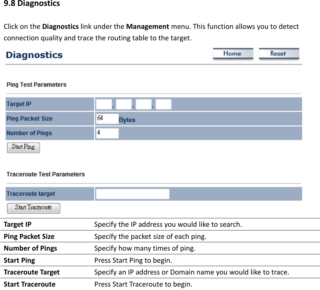 9.8 Diagnostics Click on the Diagnostics link under the Management menu. This function allows you to detect connection quality and trace the routing table to the target.  Target IP  Specify the IP address you would like to search. Ping Packet Size  Specify the packet size of each ping. Number of Pings  Specify how many times of ping. Start Ping  Press Start Ping to begin. Traceroute Target  Specify an IP address or Domain name you would like to trace. Start Traceroute  Press Start Traceroute to begin.   