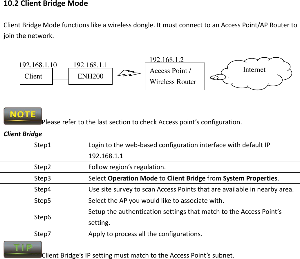 10.2 Client Bridge Mode Client Bridge Mode functions like a wireless dongle. It must connect to an Access Point/AP Router to join the network.       Please refer to the last section to check Access point’s configuration. Client Bridge Step1  Login to the web-based configuration interface with default IP 192.168.1.1 Step2  Follow region’s regulation. Step3  Select Operation Mode to Client Bridge from System Properties. Step4  Use site survey to scan Access Points that are available in nearby area. Step5  Select the AP you would like to associate with. Step6  Setup the authentication settings that match to the Access Point’s setting. Step7  Apply to process all the configurations. Client Bridge’s IP setting must match to the Access Point’s subnet.  Access Point / Wireless Router Internet ENH200 Client 192.168.1.2 192.168.1.1 192.168.1.10 