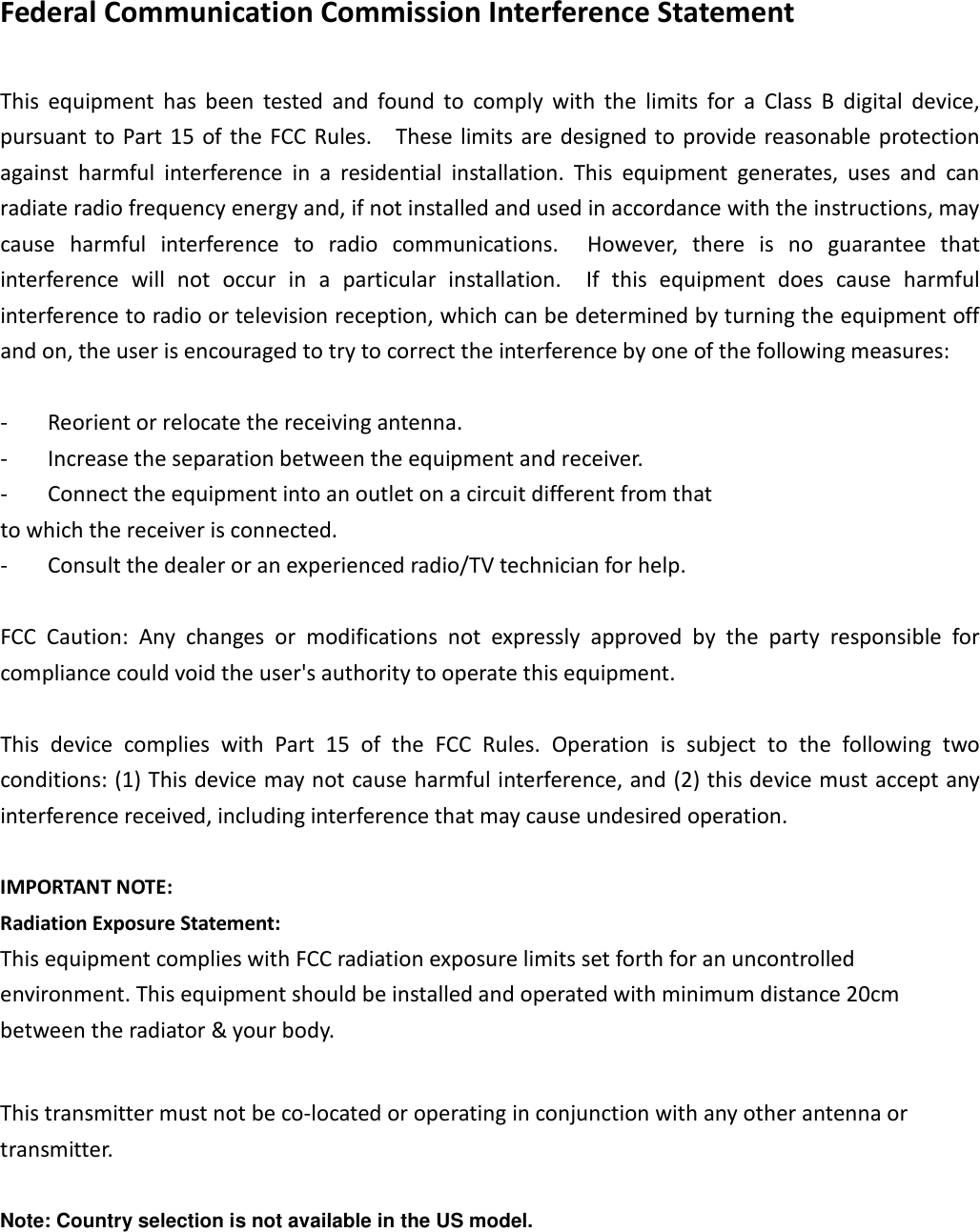 Federal Communication Commission Interference Statement  This  equipment  has  been  tested  and  found  to  comply  with  the  limits  for  a  Class  B  digital  device, pursuant to Part 15 of the FCC Rules.    These limits are designed to provide reasonable protection against  harmful  interference  in  a  residential  installation.  This  equipment  generates,  uses  and  can radiate radio frequency energy and, if not installed and used in accordance with the instructions, may cause  harmful  interference  to  radio  communications.    However,  there  is  no  guarantee  that interference  will  not  occur  in  a  particular  installation.    If  this  equipment  does  cause  harmful interference to radio or television reception, which can be determined by turning the equipment off and on, the user is encouraged to try to correct the interference by one of the following measures:  -  Reorient or relocate the receiving antenna. -  Increase the separation between the equipment and receiver. -  Connect the equipment into an outlet on a circuit different from that to which the receiver is connected. -  Consult the dealer or an experienced radio/TV technician for help.  FCC  Caution:  Any  changes  or  modifications  not  expressly  approved  by  the  party  responsible  for compliance could void the user&apos;s authority to operate this equipment.  This  device  complies  with  Part  15  of  the  FCC  Rules.  Operation  is  subject  to  the  following  two conditions: (1) This device may not cause harmful interference, and (2) this device must accept any interference received, including interference that may cause undesired operation.  IMPORTANT NOTE: Radiation Exposure Statement: This equipment complies with FCC radiation exposure limits set forth for an uncontrolled environment. This equipment should be installed and operated with minimum distance 20cm between the radiator &amp; your body.  This transmitter must not be co-located or operating in conjunction with any other antenna or transmitter.  Note: Country selection is not available in the US model. 