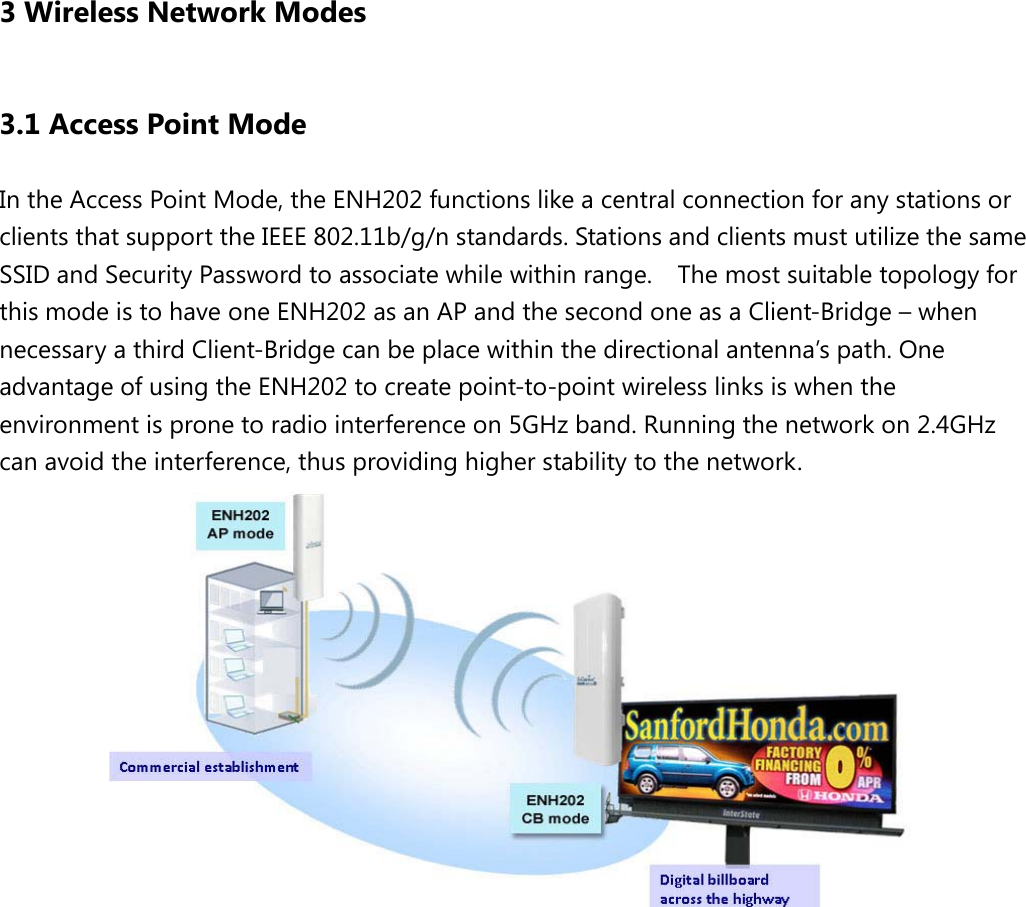  3 Wireless Network Modes 3.1 Access Point Mode In the Access Point Mode, the ENH202 functions like a central connection for any stations or clients that support the IEEE 802.11b/g/n standards. Stations and clients must utilize the same SSID and Security Password to associate while within range.  The most suitable topology for this mode is to have one ENH202 as an AP and the second one as a Client-Bridge – when necessary a third Client-Bridge can be place within the directional antenna’s path. One advantage of using the ENH202 to create point-to-point wireless links is when the environment is prone to radio interference on 5GHz band. Running the network on 2.4GHz can avoid the interference, thus providing higher stability to the network.          