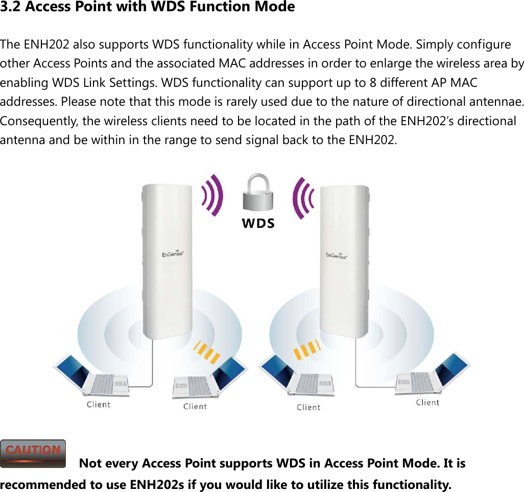 3.2 Access Point with WDS Function Mode The ENH202 also supports WDS functionality while in Access Point Mode. Simply configure other Access Points and the associated MAC addresses in order to enlarge the wireless area by enabling WDS Link Settings. WDS functionality can support up to 8 different AP MAC addresses. Please note that this mode is rarely used due to the nature of directional antennae.   Consequently, the wireless clients need to be located in the path of the ENH202’s directional antenna and be within in the range to send signal back to the ENH202.        Not every Access Point supports WDS in Access Point Mode. It is recommended to use ENH202s if you would like to utilize this functionality.          