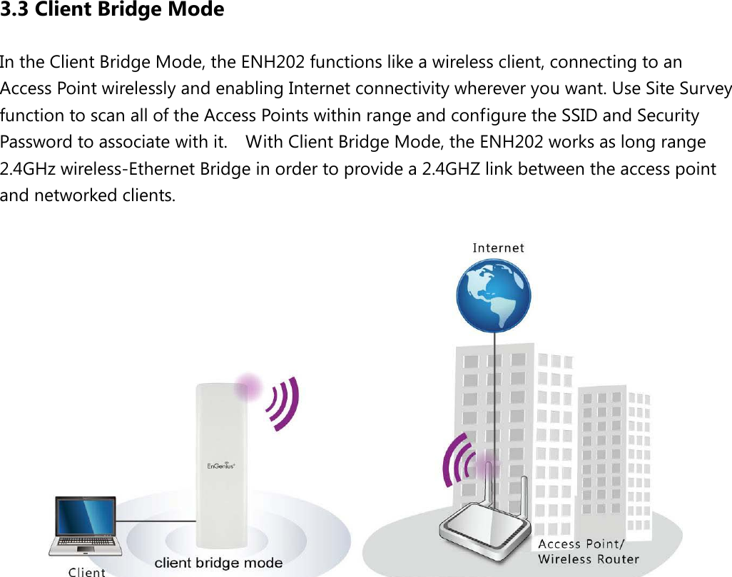 3.3 Client Bridge Mode In the Client Bridge Mode, the ENH202 functions like a wireless client, connecting to an Access Point wirelessly and enabling Internet connectivity wherever you want. Use Site Survey function to scan all of the Access Points within range and configure the SSID and Security Password to associate with it.    With Client Bridge Mode, the ENH202 works as long range 2.4GHz wireless-Ethernet Bridge in order to provide a 2.4GHZ link between the access point and networked clients.                