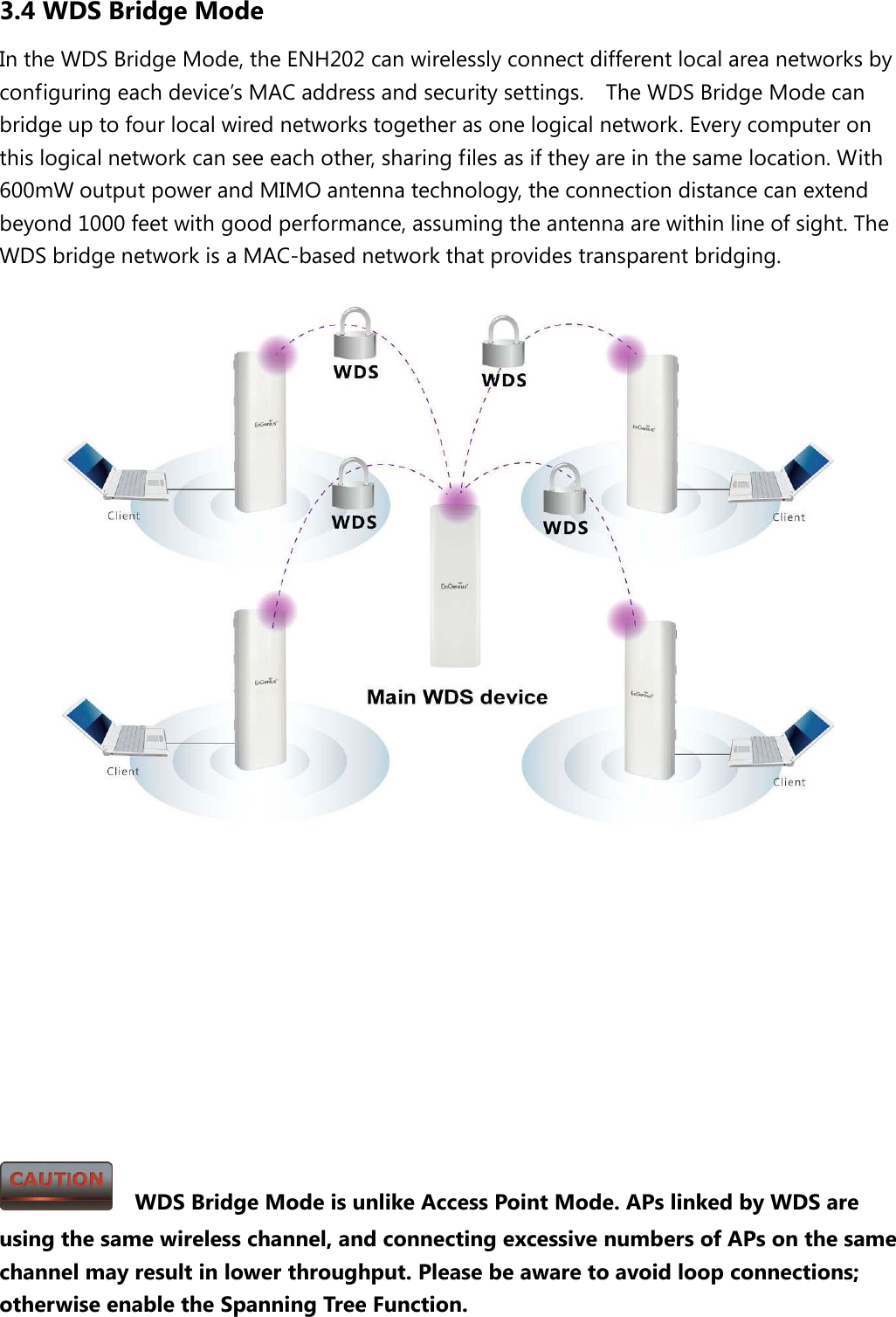 3.4 WDS Bridge Mode In the WDS Bridge Mode, the ENH202 can wirelessly connect different local area networks by configuring each device’s MAC address and security settings.  The WDS Bridge Mode can bridge up to four local wired networks together as one logical network. Every computer on this logical network can see each other, sharing files as if they are in the same location. With 600mW output power and MIMO antenna technology, the connection distance can extend beyond 1000 feet with good performance, assuming the antenna are within line of sight. The WDS bridge network is a MAC-based network that provides transparent bridging.               WDS Bridge Mode is unlike Access Point Mode. APs linked by WDS are using the same wireless channel, and connecting excessive numbers of APs on the same channel may result in lower throughput. Please be aware to avoid loop connections; otherwise enable the Spanning Tree Function. 