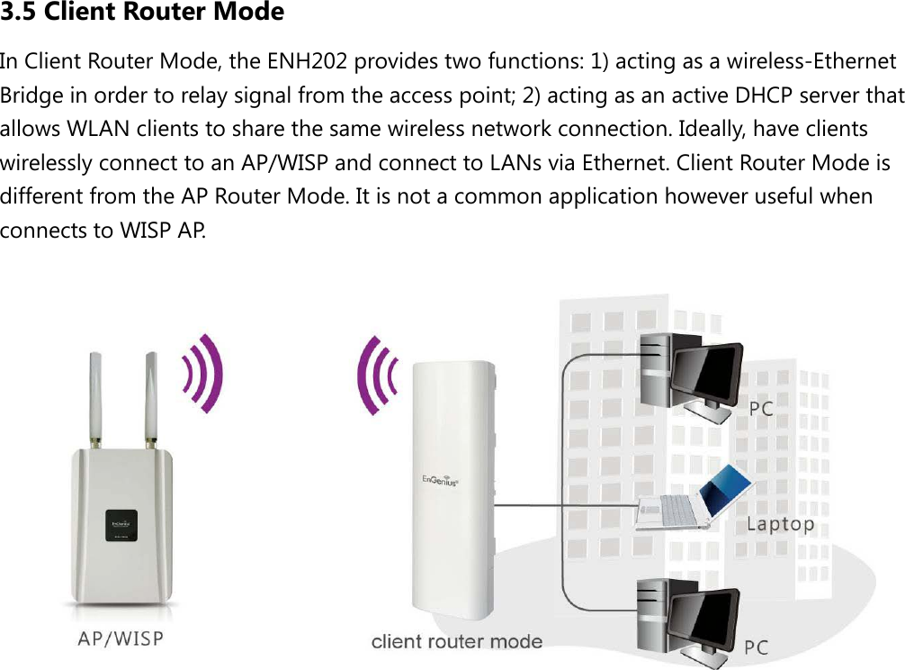 3.5 Client Router Mode In Client Router Mode, the ENH202 provides two functions: 1) acting as a wireless-Ethernet Bridge in order to relay signal from the access point; 2) acting as an active DHCP server that allows WLAN clients to share the same wireless network connection. Ideally, have clients wirelessly connect to an AP/WISP and connect to LANs via Ethernet. Client Router Mode is different from the AP Router Mode. It is not a common application however useful when connects to WISP AP.    