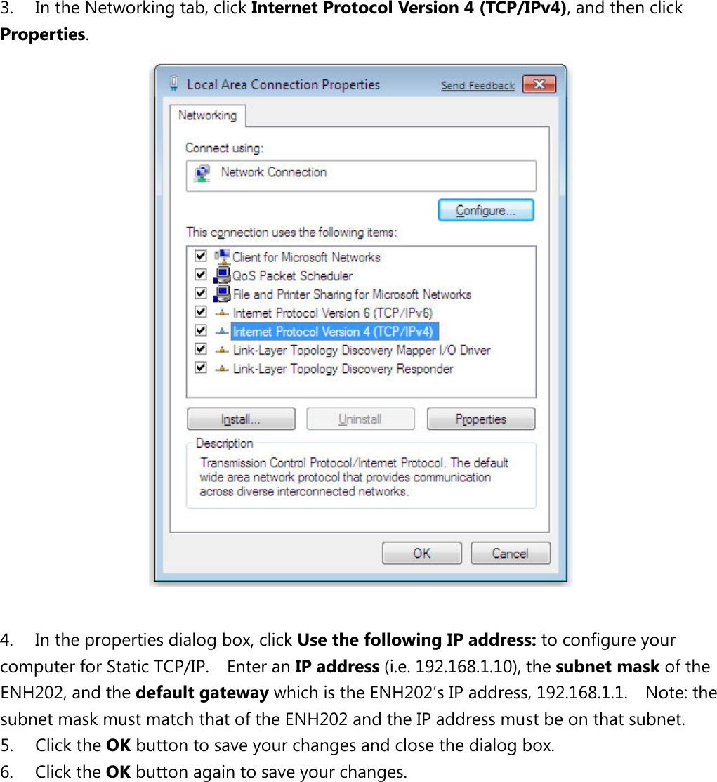   3. In the Networking tab, click Internet Protocol Version 4 (TCP/IPv4), and then click Properties.   4. In the properties dialog box, click Use the following IP address: to configure your computer for Static TCP/IP.    Enter an IP address (i.e. 192.168.1.10), the subnet mask of the ENH202, and the default gateway which is the ENH202’s IP address, 192.168.1.1.    Note: the subnet mask must match that of the ENH202 and the IP address must be on that subnet. 5. Click the OK button to save your changes and close the dialog box.   6. Click the OK button again to save your changes.            