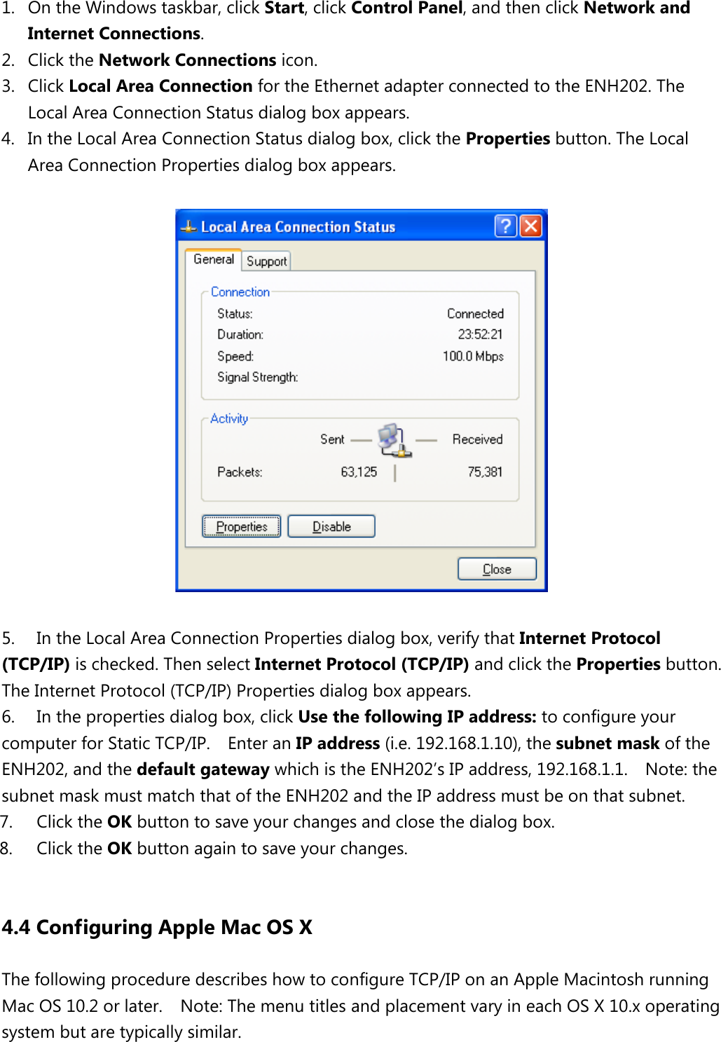  1. On the Windows taskbar, click Start, click Control Panel, and then click Network and Internet Connections.   2. Click the Network Connections icon.   3. Click Local Area Connection for the Ethernet adapter connected to the ENH202. The Local Area Connection Status dialog box appears.   4. In the Local Area Connection Status dialog box, click the Properties button. The Local Area Connection Properties dialog box appears.      5. In the Local Area Connection Properties dialog box, verify that Internet Protocol (TCP/IP) is checked. Then select Internet Protocol (TCP/IP) and click the Properties button. The Internet Protocol (TCP/IP) Properties dialog box appears.   6. In the properties dialog box, click Use the following IP address: to configure your computer for Static TCP/IP.  Enter an IP address (i.e. 192.168.1.10), the subnet mask of the ENH202, and the default gateway which is the ENH202’s IP address, 192.168.1.1.    Note: the subnet mask must match that of the ENH202 and the IP address must be on that subnet. 7. Click the OK button to save your changes and close the dialog box.   8. Click the OK button again to save your changes.    4.4 Configuring Apple Mac OS X The following procedure describes how to configure TCP/IP on an Apple Macintosh running Mac OS 10.2 or later.    Note: The menu titles and placement vary in each OS X 10.x operating system but are typically similar. 