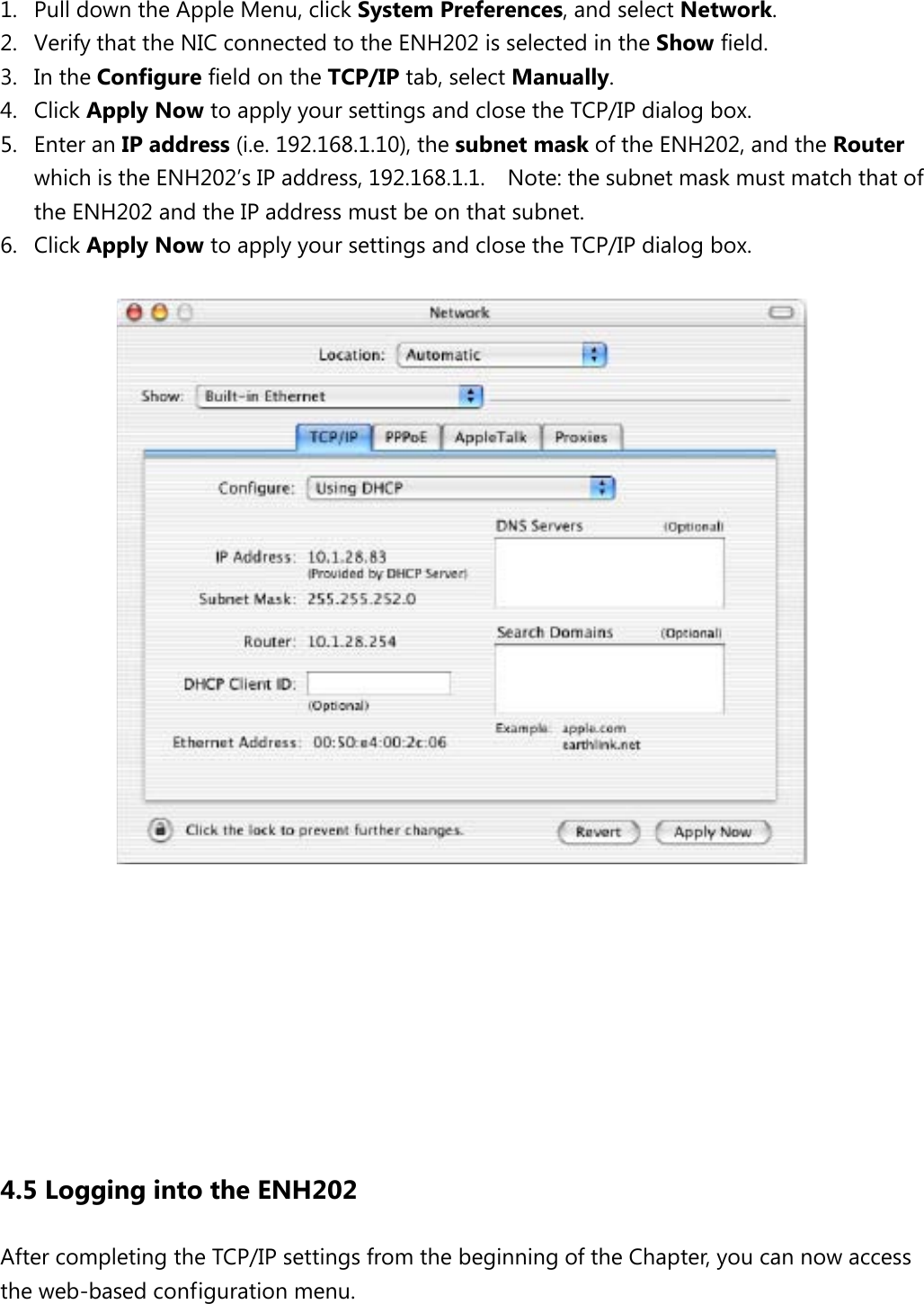  1. Pull down the Apple Menu, click System Preferences, and select Network.   2. Verify that the NIC connected to the ENH202 is selected in the Show field.   3. In the Configure field on the TCP/IP tab, select Manually.   4. Click Apply Now to apply your settings and close the TCP/IP dialog box. 5. Enter an IP address (i.e. 192.168.1.10), the subnet mask of the ENH202, and the Router which is the ENH202’s IP address, 192.168.1.1.    Note: the subnet mask must match that of the ENH202 and the IP address must be on that subnet. 6. Click Apply Now to apply your settings and close the TCP/IP dialog box.           4.5 Logging into the ENH202 After completing the TCP/IP settings from the beginning of the Chapter, you can now access the web-based configuration menu.  