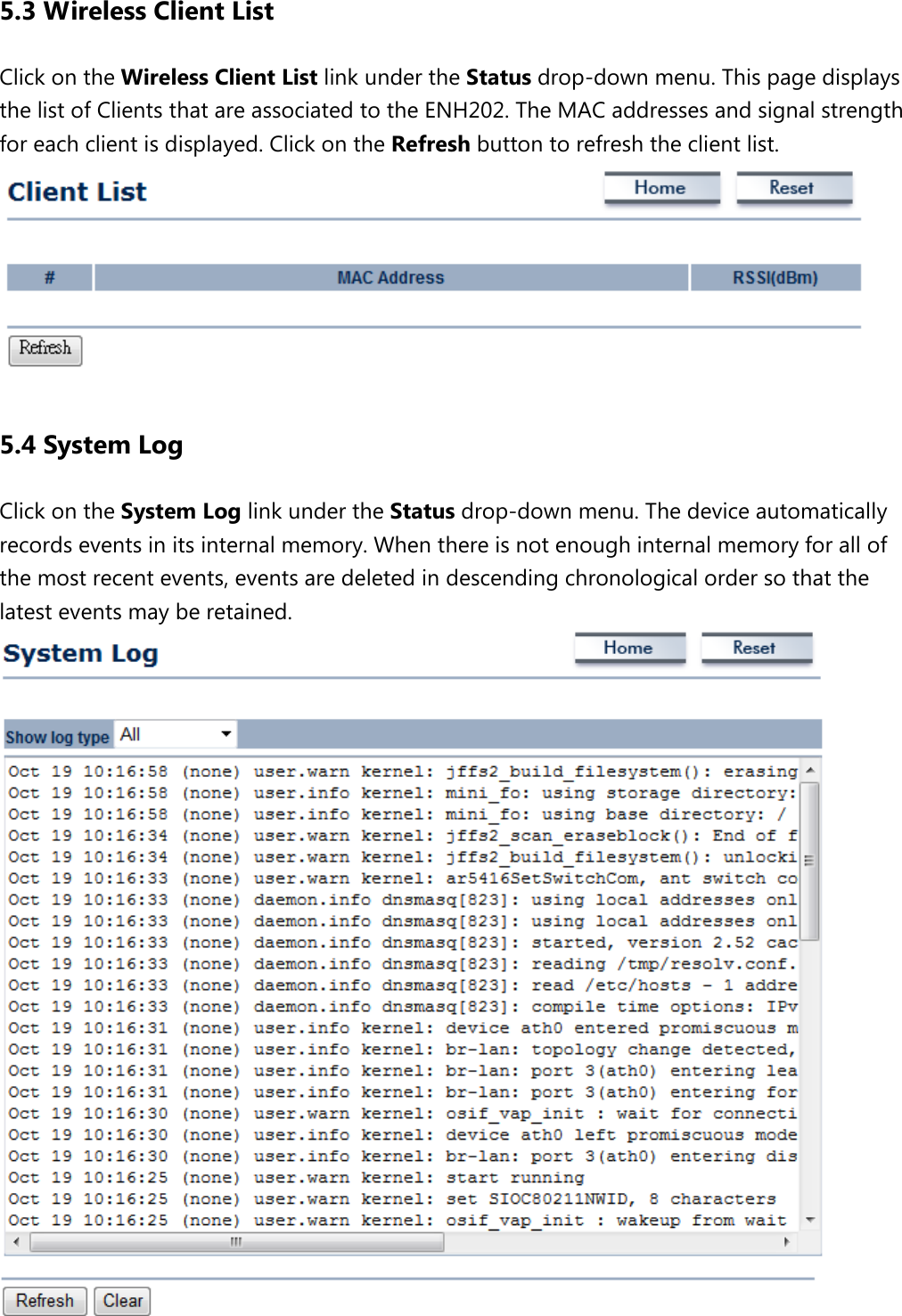 5.3 Wireless Client List Click on the Wireless Client List link under the Status drop-down menu. This page displays the list of Clients that are associated to the ENH202. The MAC addresses and signal strength for each client is displayed. Click on the Refresh button to refresh the client list.    5.4 System Log Click on the System Log link under the Status drop-down menu. The device automatically records events in its internal memory. When there is not enough internal memory for all of the most recent events, events are deleted in descending chronological order so that the latest events may be retained.    