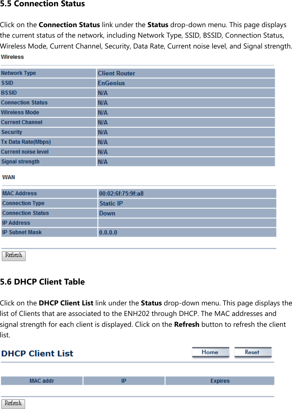 5.5 Connection Status Click on the Connection Status link under the Status drop-down menu. This page displays the current status of the network, including Network Type, SSID, BSSID, Connection Status, Wireless Mode, Current Channel, Security, Data Rate, Current noise level, and Signal strength.    5.6 DHCP Client Table Click on the DHCP Client List link under the Status drop-down menu. This page displays the list of Clients that are associated to the ENH202 through DHCP. The MAC addresses and signal strength for each client is displayed. Click on the Refresh button to refresh the client list.   