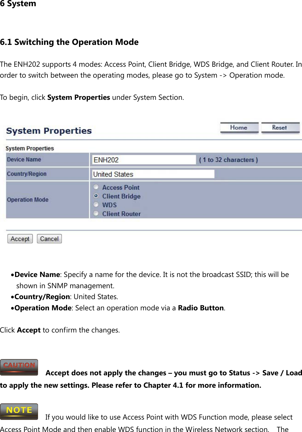 6 System 6.1 Switching the Operation Mode The ENH202 supports 4 modes: Access Point, Client Bridge, WDS Bridge, and Client Router. In order to switch between the operating modes, please go to System -&gt; Operation mode.  To begin, click System Properties under System Section.   • Device Name: Specify a name for the device. It is not the broadcast SSID; this will be shown in SNMP management. • Country/Region: United States. • Operation Mode: Select an operation mode via a Radio Button.  Click Accept to confirm the changes.     Accept does not apply the changes – you must go to Status -&gt; Save / Load to apply the new settings. Please refer to Chapter 4.1 for more information.    If you would like to use Access Point with WDS Function mode, please select Access Point Mode and then enable WDS function in the Wireless Network section.  The 