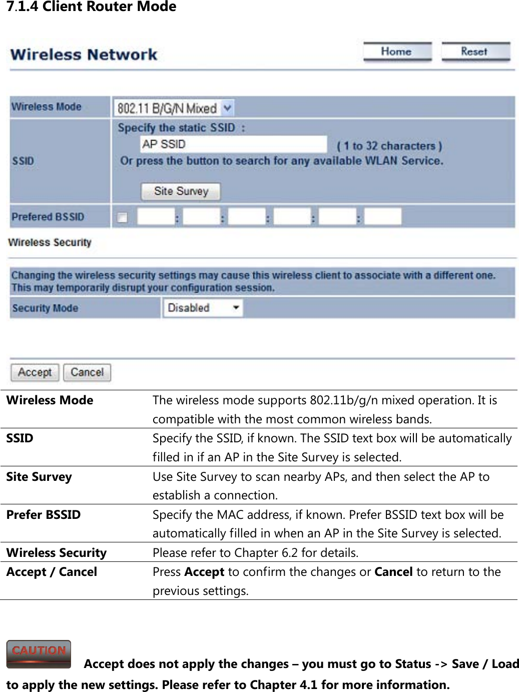 7.1.4 Client Router Mode  Wireless Mode The wireless mode supports 802.11b/g/n mixed operation. It is compatible with the most common wireless bands. SSID  Specify the SSID, if known. The SSID text box will be automatically filled in if an AP in the Site Survey is selected. Site Survey Use Site Survey to scan nearby APs, and then select the AP to establish a connection. Prefer BSSID Specify the MAC address, if known. Prefer BSSID text box will be automatically filled in when an AP in the Site Survey is selected. Wireless Security Please refer to Chapter 6.2 for details. Accept / Cancel Press Accept to confirm the changes or Cancel to return to the previous settings.     Accept does not apply the changes – you must go to Status -&gt; Save / Load to apply the new settings. Please refer to Chapter 4.1 for more information. 