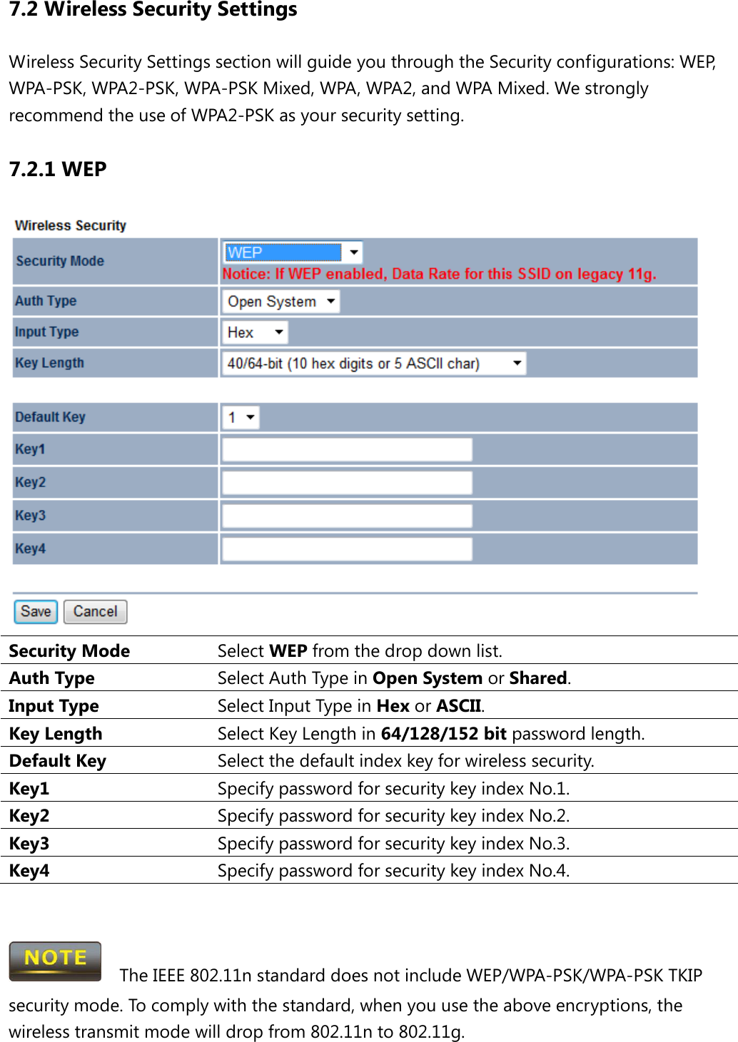 7.2 Wireless Security Settings Wireless Security Settings section will guide you through the Security configurations: WEP, WPA-PSK, WPA2-PSK, WPA-PSK Mixed, WPA, WPA2, and WPA Mixed. We strongly recommend the use of WPA2-PSK as your security setting. 7.2.1 WEP  Security Mode Select WEP from the drop down list. Auth Type Select Auth Type in Open System or Shared. Input Type Select Input Type in Hex or ASCII. Key Length Select Key Length in 64/128/152 bit password length. Default Key Select the default index key for wireless security. Key1 Specify password for security key index No.1. Key2 Specify password for security key index No.2. Key3 Specify password for security key index No.3. Key4 Specify password for security key index No.4.     The IEEE 802.11n standard does not include WEP/WPA-PSK/WPA-PSK TKIP security mode. To comply with the standard, when you use the above encryptions, the wireless transmit mode will drop from 802.11n to 802.11g.    