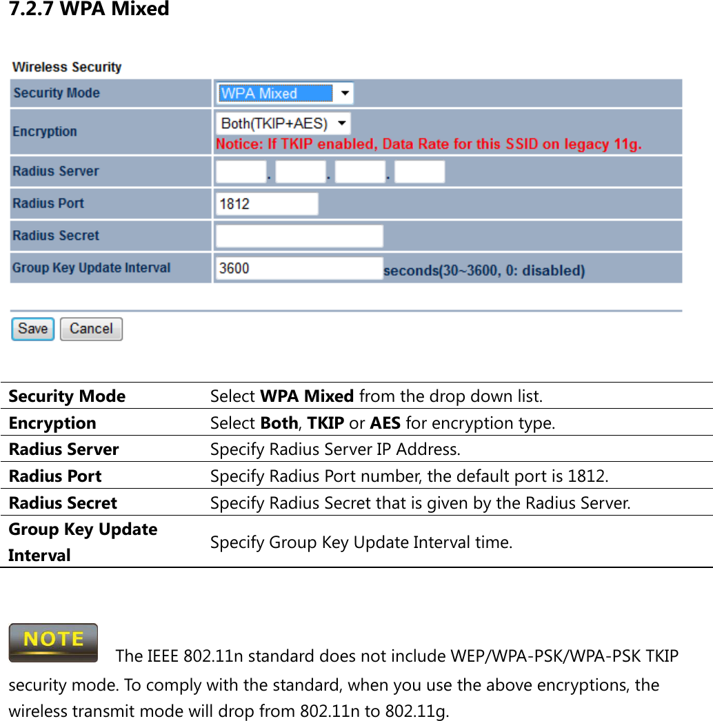 7.2.7 WPA Mixed   Security Mode Select WPA Mixed from the drop down list. Encryption Select Both, TKIP or AES for encryption type. Radius Server Specify Radius Server IP Address. Radius Port Specify Radius Port number, the default port is 1812. Radius Secret Specify Radius Secret that is given by the Radius Server. Group Key Update Interval Specify Group Key Update Interval time.     The IEEE 802.11n standard does not include WEP/WPA-PSK/WPA-PSK TKIP security mode. To comply with the standard, when you use the above encryptions, the wireless transmit mode will drop from 802.11n to 802.11g.      