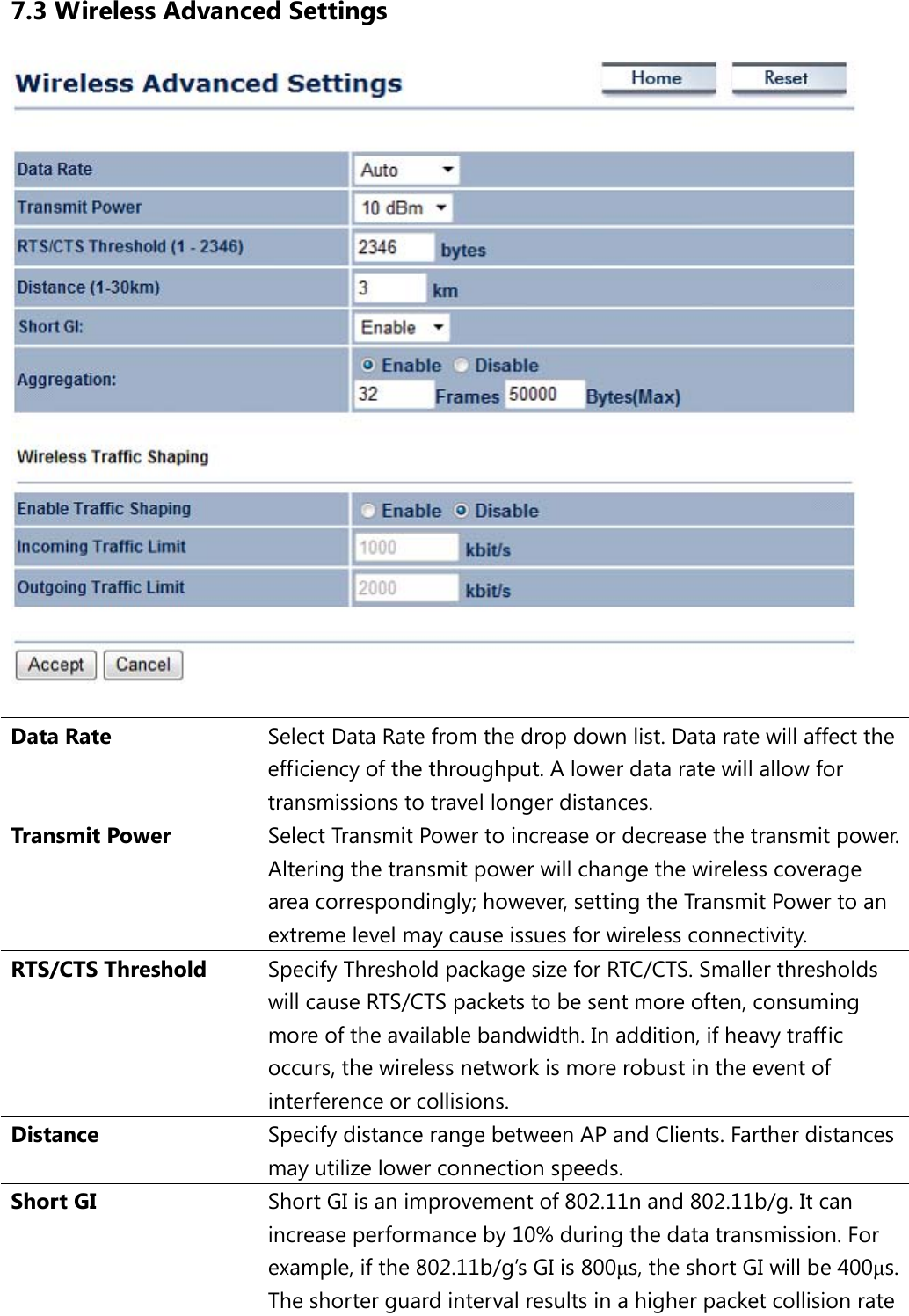 7.3 Wireless Advanced Settings   Data Rate Select Data Rate from the drop down list. Data rate will affect the efficiency of the throughput. A lower data rate will allow for transmissions to travel longer distances. Transmit Power Select Transmit Power to increase or decrease the transmit power. Altering the transmit power will change the wireless coverage area correspondingly; however, setting the Transmit Power to an extreme level may cause issues for wireless connectivity. RTS/CTS Threshold Specify Threshold package size for RTC/CTS. Smaller thresholds will cause RTS/CTS packets to be sent more often, consuming more of the available bandwidth. In addition, if heavy traffic occurs, the wireless network is more robust in the event of interference or collisions. Distance Specify distance range between AP and Clients. Farther distances may utilize lower connection speeds. Short GI Short GI is an improvement of 802.11n and 802.11b/g. It can increase performance by 10% during the data transmission. For example, if the 802.11b/g’s GI is 800μs, the short GI will be 400μs.  The shorter guard interval results in a higher packet collision rate 