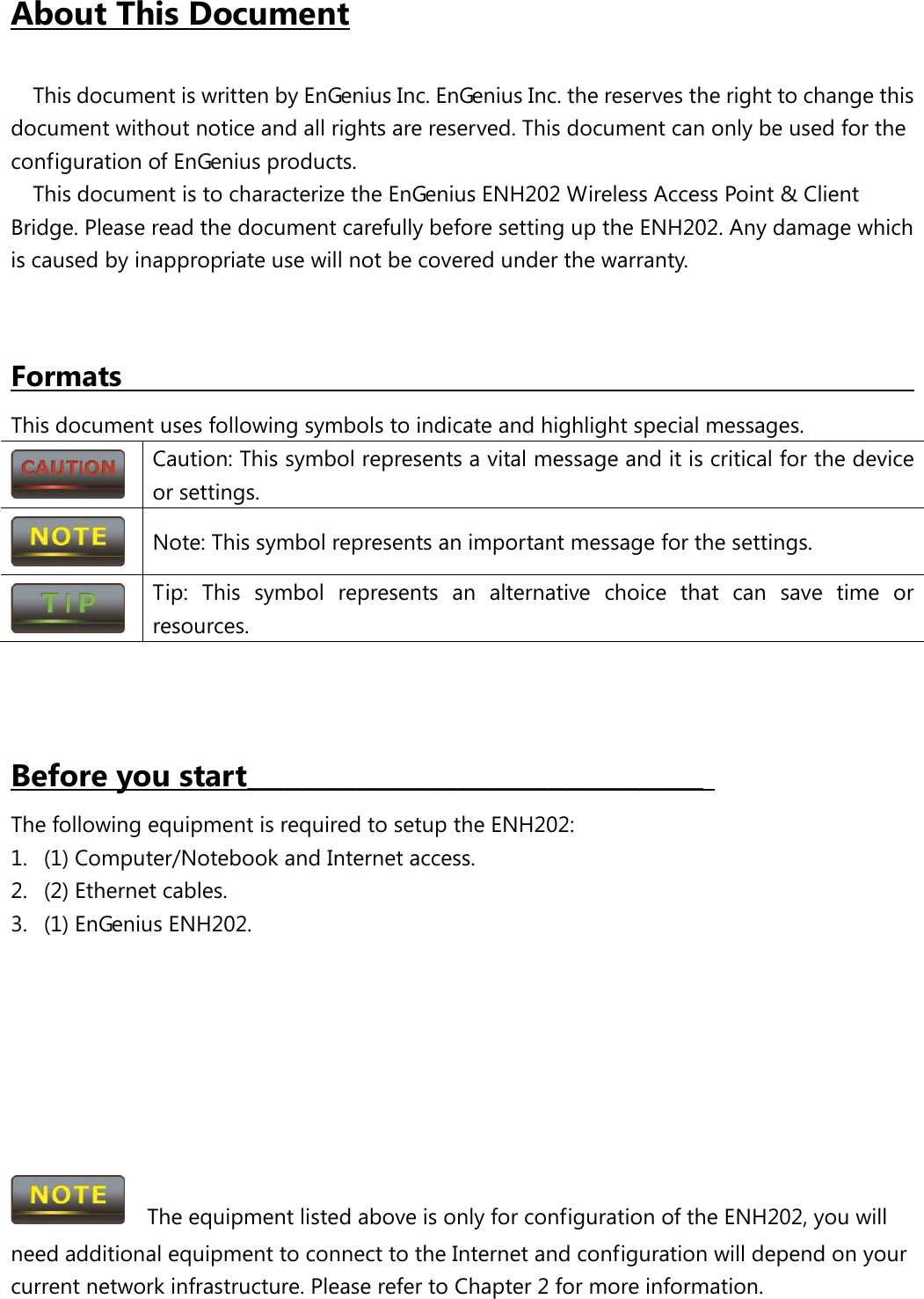  About This Document This document is written by EnGenius Inc. EnGenius Inc. the reserves the right to change this document without notice and all rights are reserved. This document can only be used for the configuration of EnGenius products. This document is to characterize the EnGenius ENH202 Wireless Access Point &amp; Client Bridge. Please read the document carefully before setting up the ENH202. Any damage which is caused by inappropriate use will not be covered under the warranty.   This document uses following symbols to indicate and highlight special messages. Formats                                                        Caution: This symbol represents a vital message and it is critical for the device or settings.  Note: This symbol represents an important message for the settings.  Tip: This symbol represents an alternative choice that can save time or resources.    The following equipment is required to setup the ENH202: Before you start__________________________________________________   1. (1) Computer/Notebook and Internet access. 2. (2) Ethernet cables. 3. (1) EnGenius ENH202.          The equipment listed above is only for configuration of the ENH202, you will need additional equipment to connect to the Internet and configuration will depend on your current network infrastructure. Please refer to Chapter 2 for more information. 