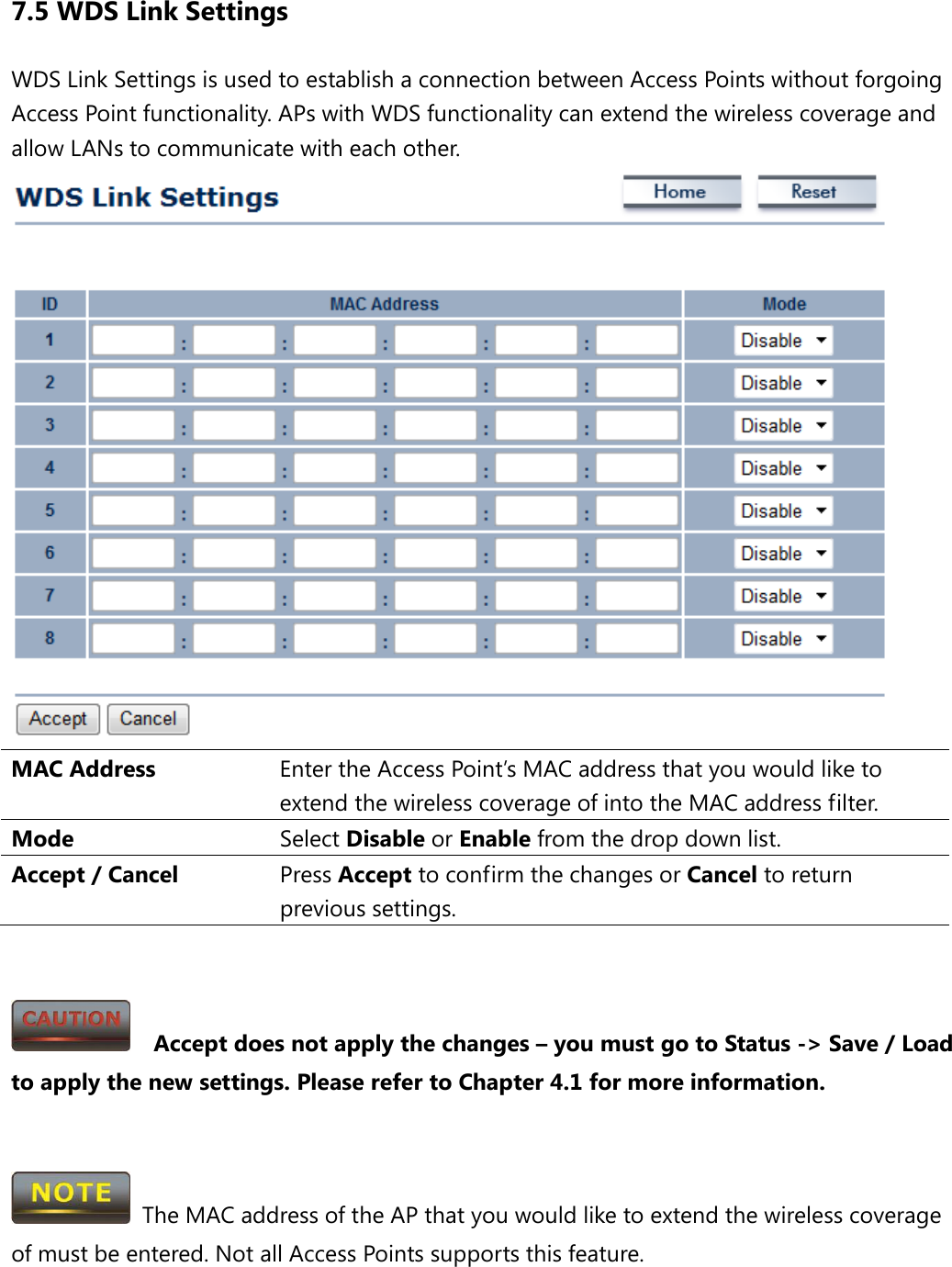 7.5 WDS Link Settings WDS Link Settings is used to establish a connection between Access Points without forgoing Access Point functionality. APs with WDS functionality can extend the wireless coverage and allow LANs to communicate with each other.  MAC Address Enter the Access Point’s MAC address that you would like to extend the wireless coverage of into the MAC address filter. Mode Select Disable or Enable from the drop down list. Accept / Cancel Press Accept to confirm the changes or Cancel to return previous settings.     Accept does not apply the changes – you must go to Status -&gt; Save / Load to apply the new settings. Please refer to Chapter 4.1 for more information.    The MAC address of the AP that you would like to extend the wireless coverage of must be entered. Not all Access Points supports this feature.  