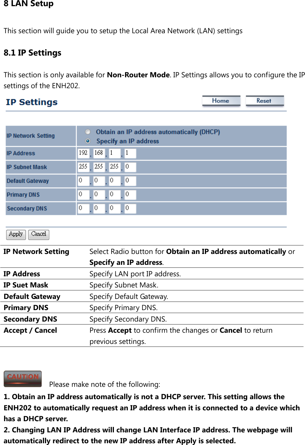 8 LAN Setup This section will guide you to setup the Local Area Network (LAN) settings 8.1 IP Settings This section is only available for Non-Router Mode. IP Settings allows you to configure the IP settings of the ENH202.    IP Network Setting Select Radio button for Obtain an IP address automatically or Specify an IP address. IP Address Specify LAN port IP address. IP Suet Mask Specify Subnet Mask. Default Gateway Specify Default Gateway. Primary DNS Specify Primary DNS. Secondary DNS Specify Secondary DNS. Accept / Cancel Press Accept to confirm the changes or Cancel to return previous settings.     Please make note of the following: 1. Obtain an IP address automatically is not a DHCP server. This setting allows the ENH202 to automatically request an IP address when it is connected to a device which has a DHCP server. 2. Changing LAN IP Address will change LAN Interface IP address. The webpage will automatically redirect to the new IP address after Apply is selected. 