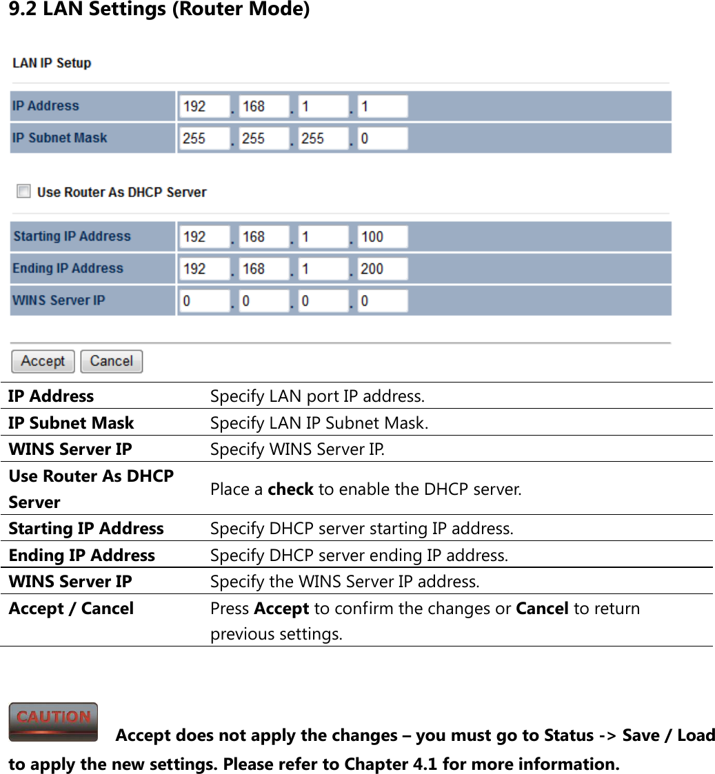 9.2 LAN Settings (Router Mode)  IP Address Specify LAN port IP address. IP Subnet Mask Specify LAN IP Subnet Mask. WINS Server IP Specify WINS Server IP. Use Router As DHCP Server Place a check to enable the DHCP server. Starting IP Address Specify DHCP server starting IP address. Ending IP Address Specify DHCP server ending IP address. WINS Server IP Specify the WINS Server IP address. Accept / Cancel Press Accept to confirm the changes or Cancel to return previous settings.     Accept does not apply the changes – you must go to Status -&gt; Save / Load to apply the new settings. Please refer to Chapter 4.1 for more information. 