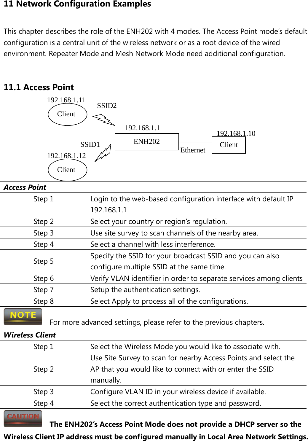 11 Network Configuration Examples This chapter describes the role of the ENH202 with 4 modes. The Access Point mode’s default configuration is a central unit of the wireless network or as a root device of the wired environment. Repeater Mode and Mesh Network Mode need additional configuration.  11.1 Access Point        Access Point Step 1 Login to the web-based configuration interface with default IP 192.168.1.1 Step 2 Select your country or region’s regulation. Step 3 Use site survey to scan channels of the nearby area. Step 4 Select a channel with less interference. Step 5 Specify the SSID for your broadcast SSID and you can also configure multiple SSID at the same time.   Step 6 Verify VLAN identifier in order to separate services among clients Step 7 Setup the authentication settings. Step 8 Select Apply to process all of the configurations.   For more advanced settings, please refer to the previous chapters. Wireless Client Step 1 Select the Wireless Mode you would like to associate with. Step 2 Use Site Survey to scan for nearby Access Points and select the AP that you would like to connect with or enter the SSID manually. Step 3 Configure VLAN ID in your wireless device if available. Step 4 Select the correct authentication type and password.   The ENH202’s Access Point Mode does not provide a DHCP server so the Wireless Client IP address must be configured manually in Local Area Network Settings. ENH202 Client Client SSID2 SSID1 Ethernet Client  192.168.1.1  192.168.1.10 192.168.1.11 192.168.1.12 