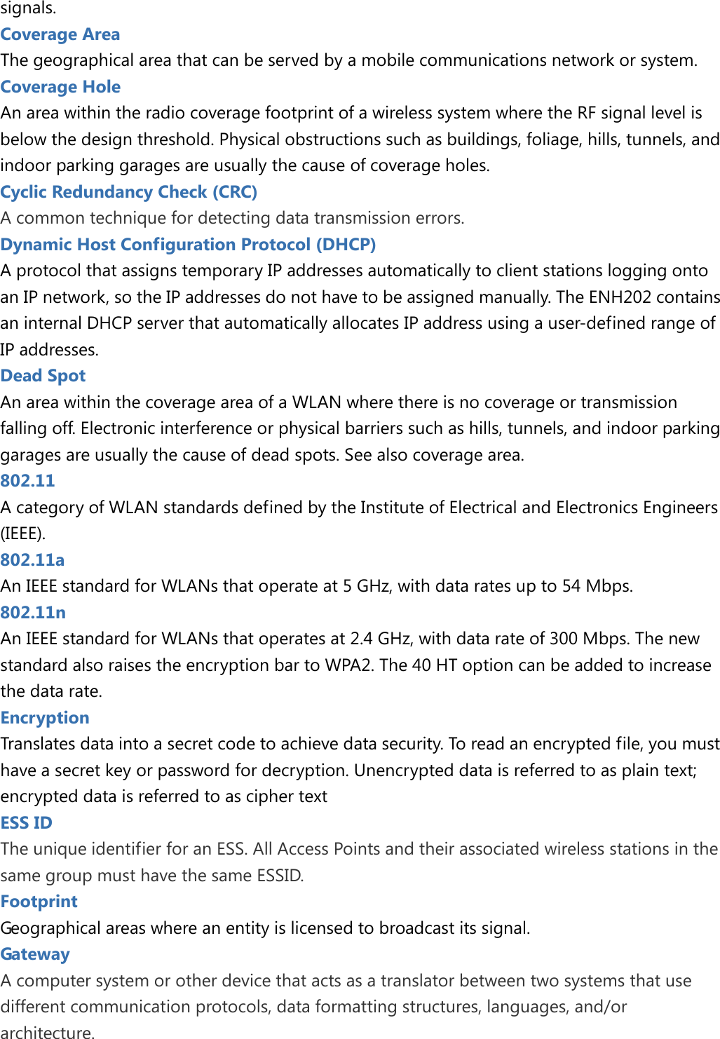 signals. Coverage Area The geographical area that can be served by a mobile communications network or system. Coverage Hole An area within the radio coverage footprint of a wireless system where the RF signal level is below the design threshold. Physical obstructions such as buildings, foliage, hills, tunnels, and indoor parking garages are usually the cause of coverage holes. Cyclic Redundancy Check (CRC) A common technique for detecting data transmission errors. Dynamic Host Configuration Protocol (DHCP) A protocol that assigns temporary IP addresses automatically to client stations logging onto an IP network, so the IP addresses do not have to be assigned manually. The ENH202 contains an internal DHCP server that automatically allocates IP address using a user-defined range of IP addresses. Dead Spot An area within the coverage area of a WLAN where there is no coverage or transmission falling off. Electronic interference or physical barriers such as hills, tunnels, and indoor parking garages are usually the cause of dead spots. See also coverage area. 802.11   A category of WLAN standards defined by the Institute of Electrical and Electronics Engineers (IEEE). 802.11a An IEEE standard for WLANs that operate at 5 GHz, with data rates up to 54 Mbps. 802.11n An IEEE standard for WLANs that operates at 2.4 GHz, with data rate of 300 Mbps. The new standard also raises the encryption bar to WPA2. The 40 HT option can be added to increase the data rate. Encryption Translates data into a secret code to achieve data security. To read an encrypted file, you must have a secret key or password for decryption. Unencrypted data is referred to as plain text; encrypted data is referred to as cipher text ESS ID   The unique identifier for an ESS. All Access Points and their associated wireless stations in the same group must have the same ESSID. Footprint Geographical areas where an entity is licensed to broadcast its signal. Gateway   A computer system or other device that acts as a translator between two systems that use different communication protocols, data formatting structures, languages, and/or architecture.  