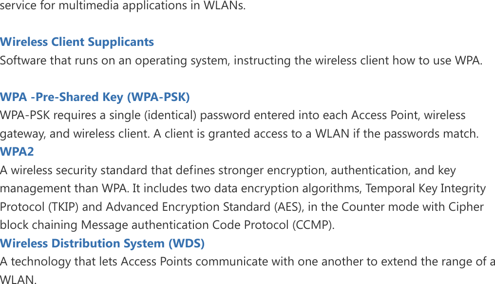 service for multimedia applications in WLANs.  Wireless Client Supplicants   Software that runs on an operating system, instructing the wireless client how to use WPA.  WPA -Pre-Shared Key (WPA-PSK) WPA-PSK requires a single (identical) password entered into each Access Point, wireless gateway, and wireless client. A client is granted access to a WLAN if the passwords match. WPA2   A wireless security standard that defines stronger encryption, authentication, and key management than WPA. It includes two data encryption algorithms, Temporal Key Integrity Protocol (TKIP) and Advanced Encryption Standard (AES), in the Counter mode with Cipher block chaining Message authentication Code Protocol (CCMP). Wireless Distribution System (WDS)   A technology that lets Access Points communicate with one another to extend the range of a WLAN.   