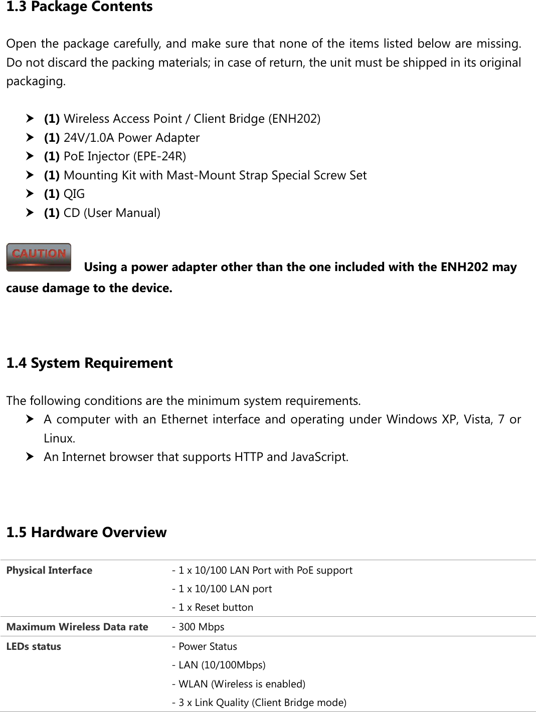  1.3 Package Contents Open the package carefully, and make sure that none of the items listed below are missing. Do not discard the packing materials; in case of return, the unit must be shipped in its original packaging.   (1) Wireless Access Point / Client Bridge (ENH202)  (1) 24V/1.0A Power Adapter  (1) PoE Injector (EPE-24R)  (1) Mounting Kit with Mast-Mount Strap Special Screw Set  (1) QIG  (1) CD (User Manual)    Using a power adapter other than the one included with the ENH202 may cause damage to the device.   1.4 System Requirement The following conditions are the minimum system requirements.  A computer with an Ethernet interface and operating under Windows XP, Vista, 7 or Linux.  An Internet browser that supports HTTP and JavaScript.   1.5 Hardware Overview Physical Interface - 1 x 10/100 LAN Port with PoE support - 1 x 10/100 LAN port - 1 x Reset button   Maximum Wireless Data rate - 300 Mbps LEDs status - Power Status - LAN (10/100Mbps) - WLAN (Wireless is enabled) - 3 x Link Quality (Client Bridge mode)  