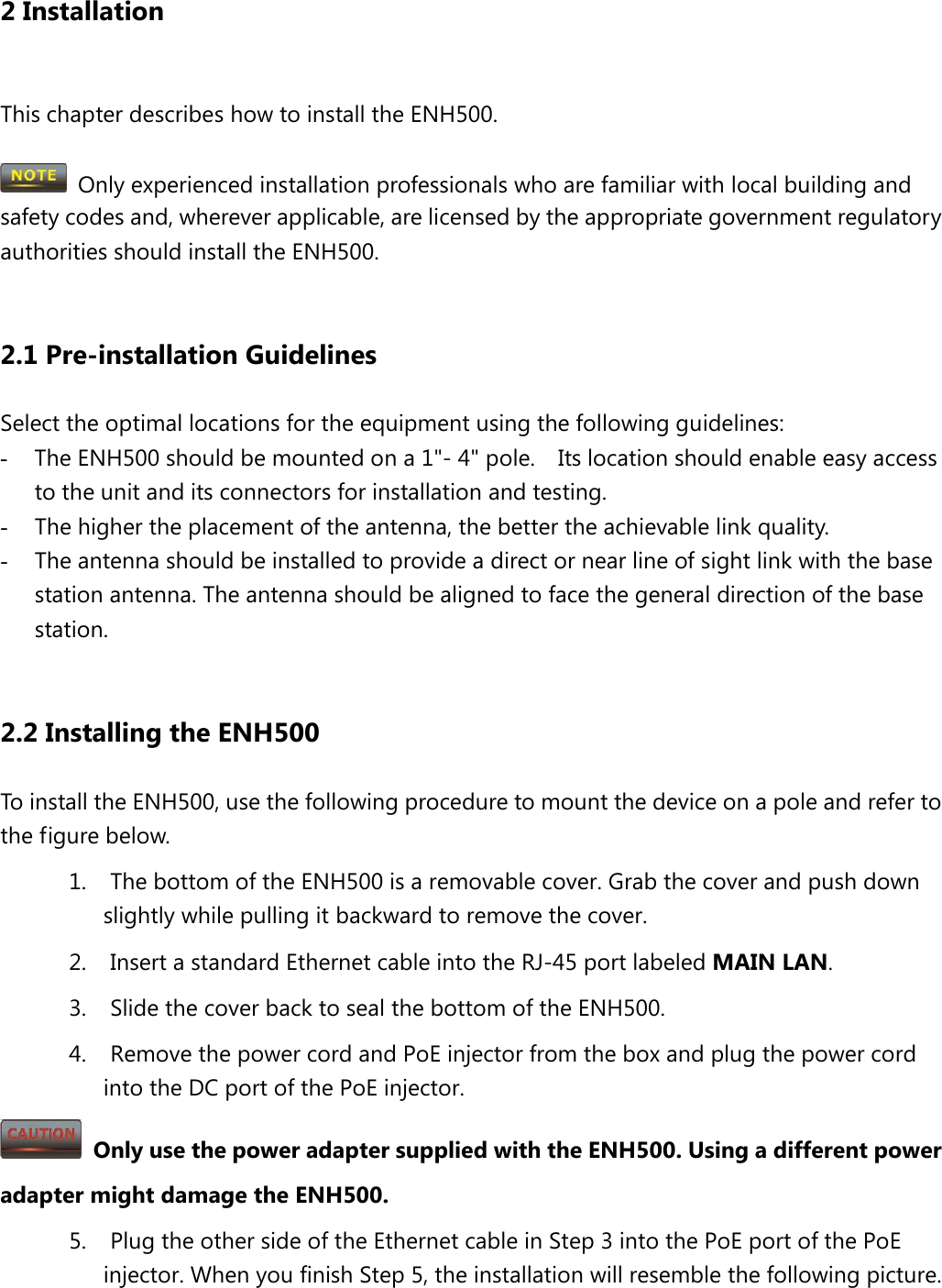 2 Installation  This chapter describes how to install the ENH500.   Only experienced installation professionals who are familiar with local building and safety codes and, wherever applicable, are licensed by the appropriate government regulatory authorities should install the ENH500.    2.1 Pre-installation Guidelines Select the optimal locations for the equipment using the following guidelines: - The ENH500 should be mounted on a 1&quot;- 4&quot; pole.    Its location should enable easy access to the unit and its connectors for installation and testing. - The higher the placement of the antenna, the better the achievable link quality. - The antenna should be installed to provide a direct or near line of sight link with the base station antenna. The antenna should be aligned to face the general direction of the base station.  2.2 Installing the ENH500 To install the ENH500, use the following procedure to mount the device on a pole and refer to the figure below. 1. The bottom of the ENH500 is a removable cover. Grab the cover and push down slightly while pulling it backward to remove the cover. 2. Insert a standard Ethernet cable into the RJ-45 port labeled MAIN LAN. 3. Slide the cover back to seal the bottom of the ENH500. 4. Remove the power cord and PoE injector from the box and plug the power cord into the DC port of the PoE injector.  Only use the power adapter supplied with the ENH500. Using a different power adapter might damage the ENH500. 5. Plug the other side of the Ethernet cable in Step 3 into the PoE port of the PoE injector. When you finish Step 5, the installation will resemble the following picture. 