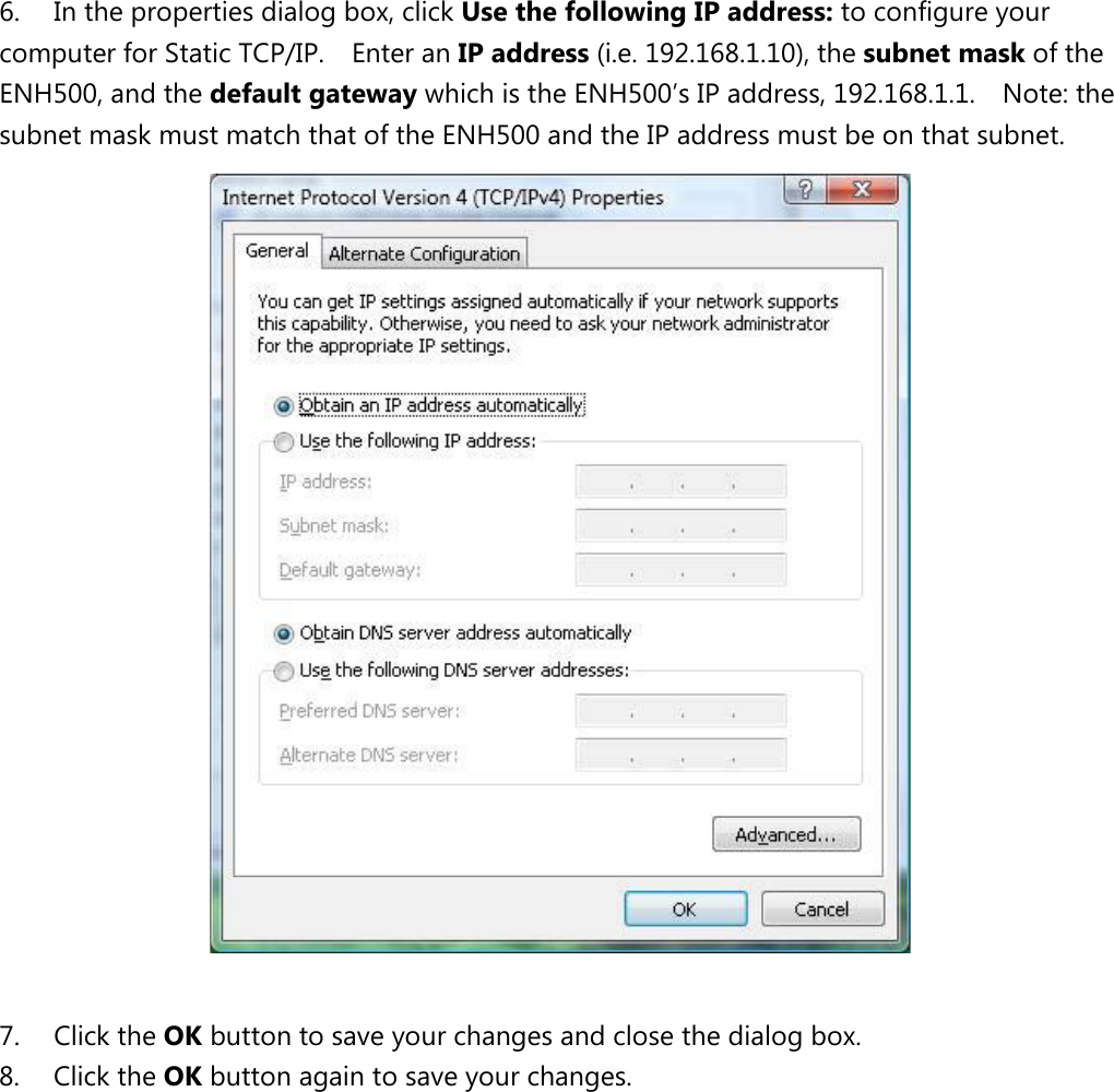 6. In the properties dialog box, click Use the following IP address: to configure your computer for Static TCP/IP.    Enter an IP address (i.e. 192.168.1.10), the subnet mask of the ENH500, and the default gateway which is the ENH500’s IP address, 192.168.1.1.    Note: the subnet mask must match that of the ENH500 and the IP address must be on that subnet.   7. Click the OK button to save your changes and close the dialog box.   8. Click the OK button again to save your changes.             