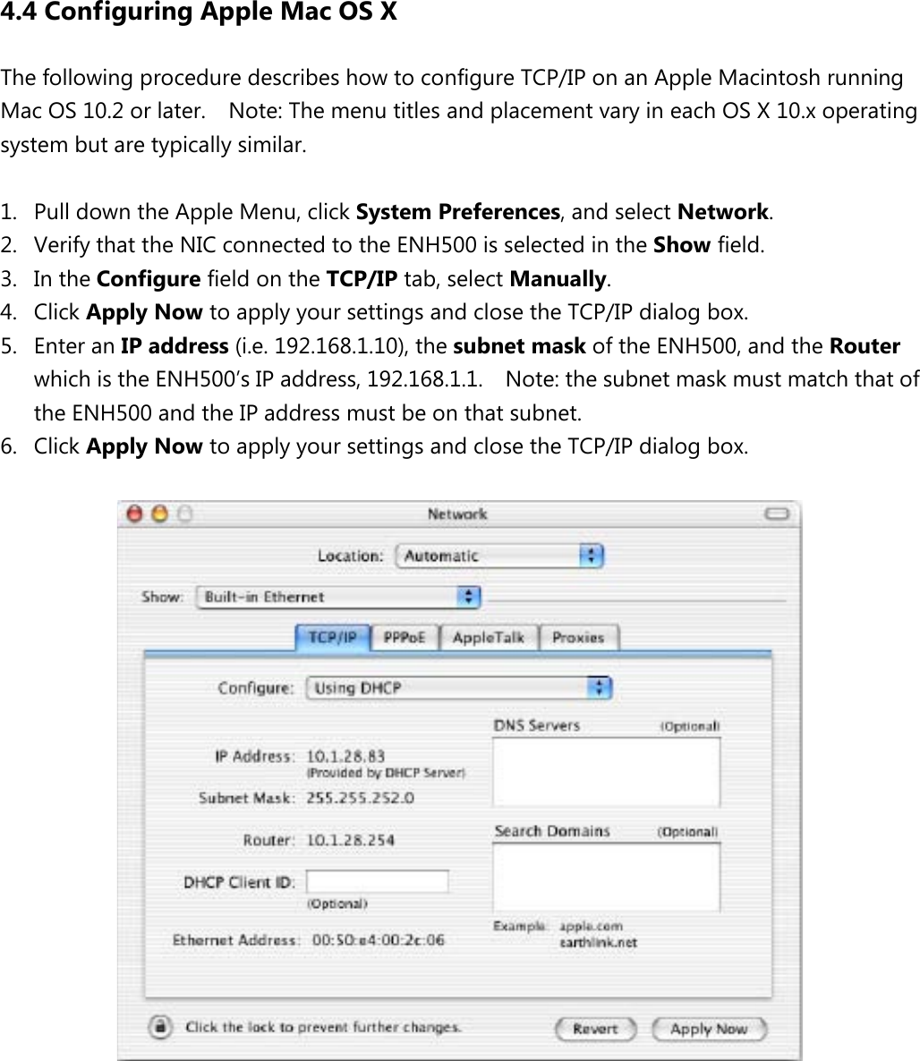 4.4 Configuring Apple Mac OS X The following procedure describes how to configure TCP/IP on an Apple Macintosh running Mac OS 10.2 or later.    Note: The menu titles and placement vary in each OS X 10.x operating system but are typically similar.  1. Pull down the Apple Menu, click System Preferences, and select Network.   2. Verify that the NIC connected to the ENH500 is selected in the Show field.   3. In the Configure field on the TCP/IP tab, select Manually.   4. Click Apply Now to apply your settings and close the TCP/IP dialog box. 5. Enter an IP address (i.e. 192.168.1.10), the subnet mask of the ENH500, and the Router which is the ENH500’s IP address, 192.168.1.1.    Note: the subnet mask must match that of the ENH500 and the IP address must be on that subnet. 6. Click Apply Now to apply your settings and close the TCP/IP dialog box.           