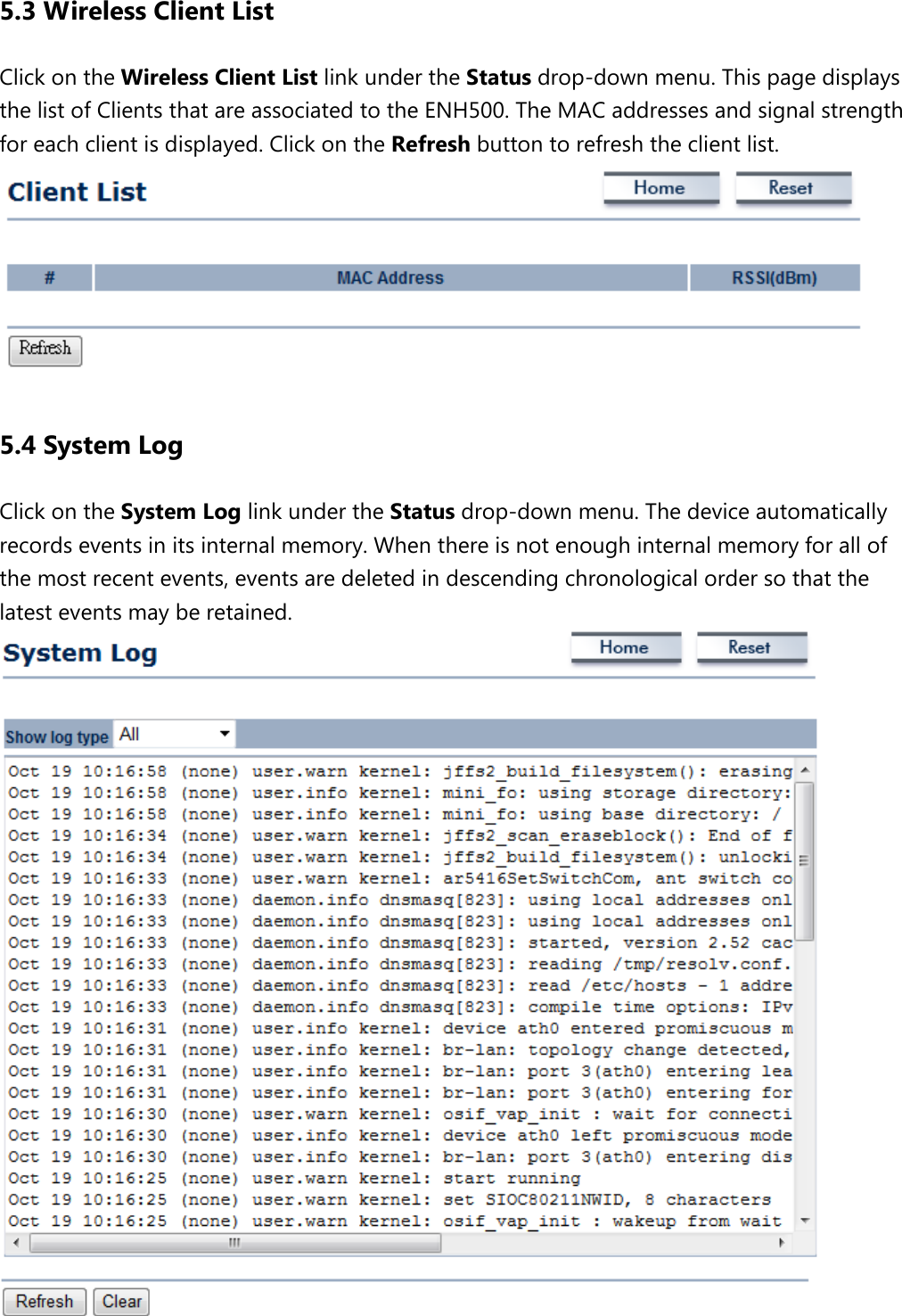 5.3 Wireless Client List Click on the Wireless Client List link under the Status drop-down menu. This page displays the list of Clients that are associated to the ENH500. The MAC addresses and signal strength for each client is displayed. Click on the Refresh button to refresh the client list.    5.4 System Log Click on the System Log link under the Status drop-down menu. The device automatically records events in its internal memory. When there is not enough internal memory for all of the most recent events, events are deleted in descending chronological order so that the latest events may be retained.    